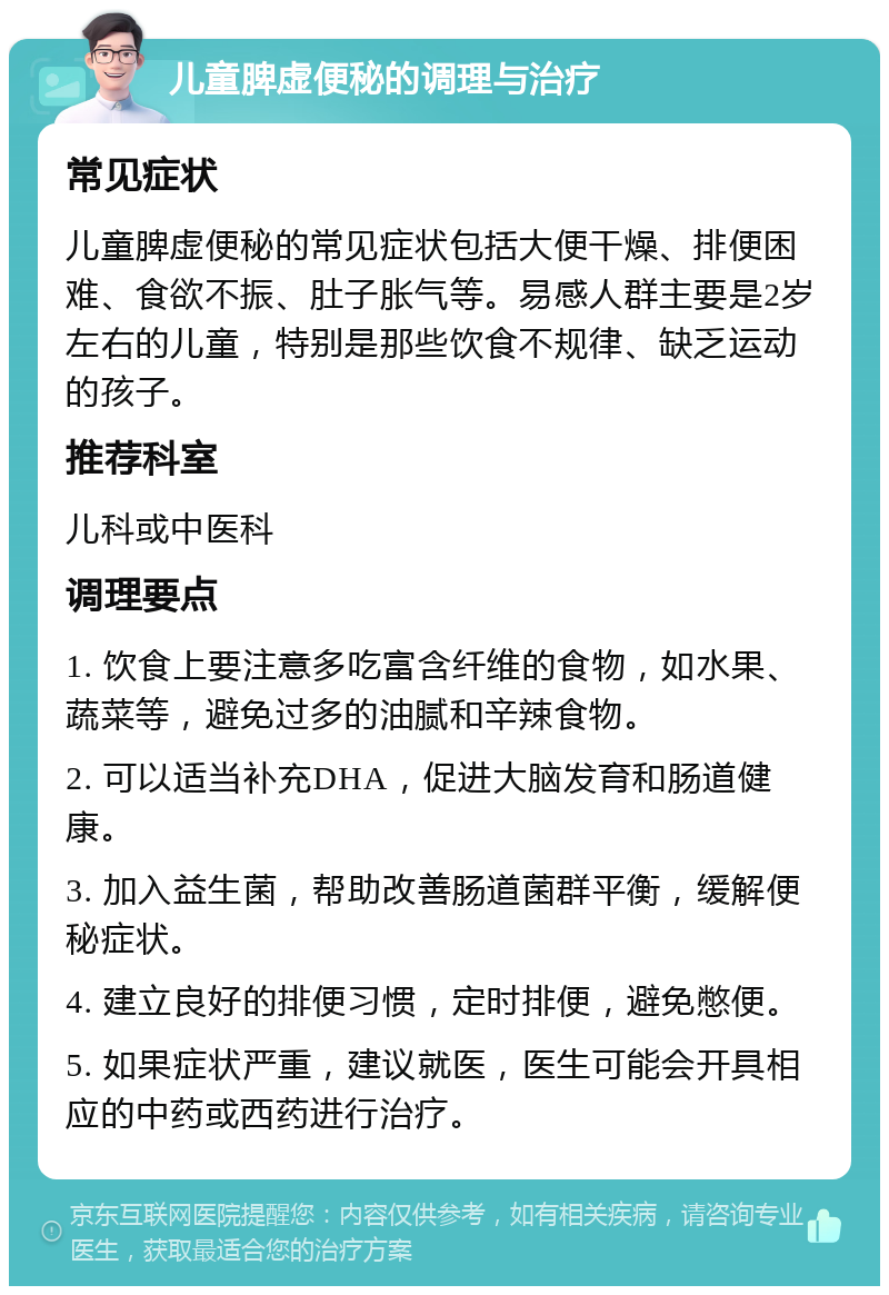 儿童脾虚便秘的调理与治疗 常见症状 儿童脾虚便秘的常见症状包括大便干燥、排便困难、食欲不振、肚子胀气等。易感人群主要是2岁左右的儿童，特别是那些饮食不规律、缺乏运动的孩子。 推荐科室 儿科或中医科 调理要点 1. 饮食上要注意多吃富含纤维的食物，如水果、蔬菜等，避免过多的油腻和辛辣食物。 2. 可以适当补充DHA，促进大脑发育和肠道健康。 3. 加入益生菌，帮助改善肠道菌群平衡，缓解便秘症状。 4. 建立良好的排便习惯，定时排便，避免憋便。 5. 如果症状严重，建议就医，医生可能会开具相应的中药或西药进行治疗。