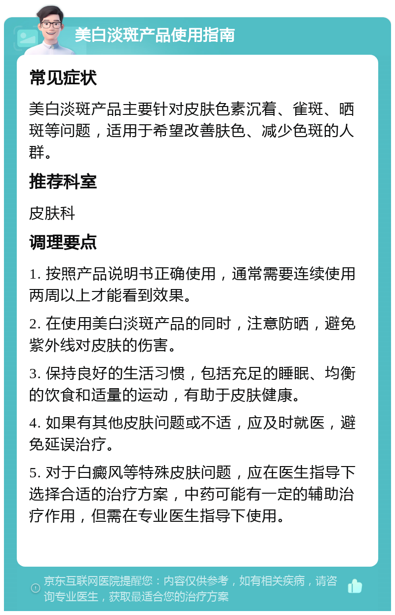 美白淡斑产品使用指南 常见症状 美白淡斑产品主要针对皮肤色素沉着、雀斑、晒斑等问题，适用于希望改善肤色、减少色斑的人群。 推荐科室 皮肤科 调理要点 1. 按照产品说明书正确使用，通常需要连续使用两周以上才能看到效果。 2. 在使用美白淡斑产品的同时，注意防晒，避免紫外线对皮肤的伤害。 3. 保持良好的生活习惯，包括充足的睡眠、均衡的饮食和适量的运动，有助于皮肤健康。 4. 如果有其他皮肤问题或不适，应及时就医，避免延误治疗。 5. 对于白癜风等特殊皮肤问题，应在医生指导下选择合适的治疗方案，中药可能有一定的辅助治疗作用，但需在专业医生指导下使用。