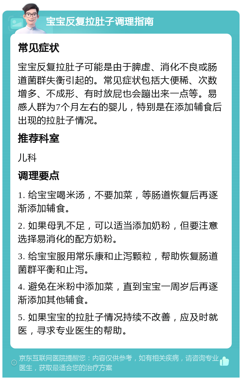 宝宝反复拉肚子调理指南 常见症状 宝宝反复拉肚子可能是由于脾虚、消化不良或肠道菌群失衡引起的。常见症状包括大便稀、次数增多、不成形、有时放屁也会蹦出来一点等。易感人群为7个月左右的婴儿，特别是在添加辅食后出现的拉肚子情况。 推荐科室 儿科 调理要点 1. 给宝宝喝米汤，不要加菜，等肠道恢复后再逐渐添加辅食。 2. 如果母乳不足，可以适当添加奶粉，但要注意选择易消化的配方奶粉。 3. 给宝宝服用常乐康和止泻颗粒，帮助恢复肠道菌群平衡和止泻。 4. 避免在米粉中添加菜，直到宝宝一周岁后再逐渐添加其他辅食。 5. 如果宝宝的拉肚子情况持续不改善，应及时就医，寻求专业医生的帮助。