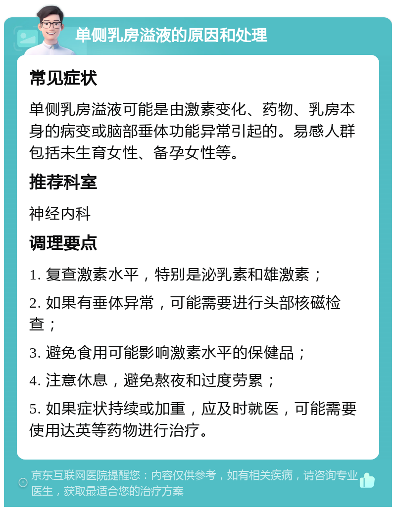 单侧乳房溢液的原因和处理 常见症状 单侧乳房溢液可能是由激素变化、药物、乳房本身的病变或脑部垂体功能异常引起的。易感人群包括未生育女性、备孕女性等。 推荐科室 神经内科 调理要点 1. 复查激素水平，特别是泌乳素和雄激素； 2. 如果有垂体异常，可能需要进行头部核磁检查； 3. 避免食用可能影响激素水平的保健品； 4. 注意休息，避免熬夜和过度劳累； 5. 如果症状持续或加重，应及时就医，可能需要使用达英等药物进行治疗。