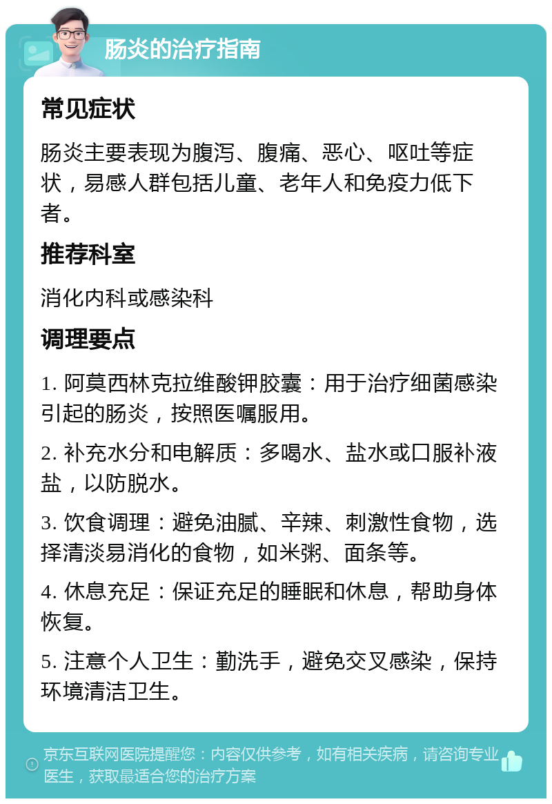 肠炎的治疗指南 常见症状 肠炎主要表现为腹泻、腹痛、恶心、呕吐等症状，易感人群包括儿童、老年人和免疫力低下者。 推荐科室 消化内科或感染科 调理要点 1. 阿莫西林克拉维酸钾胶囊：用于治疗细菌感染引起的肠炎，按照医嘱服用。 2. 补充水分和电解质：多喝水、盐水或口服补液盐，以防脱水。 3. 饮食调理：避免油腻、辛辣、刺激性食物，选择清淡易消化的食物，如米粥、面条等。 4. 休息充足：保证充足的睡眠和休息，帮助身体恢复。 5. 注意个人卫生：勤洗手，避免交叉感染，保持环境清洁卫生。