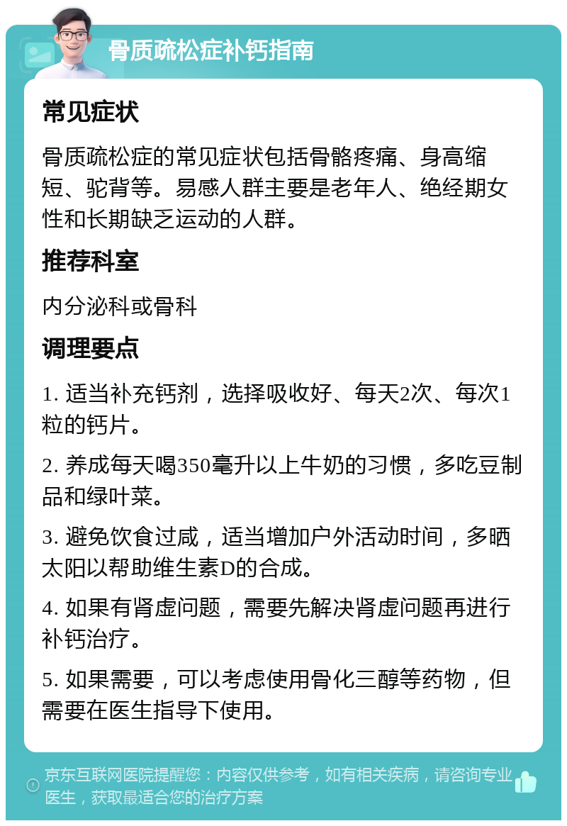 骨质疏松症补钙指南 常见症状 骨质疏松症的常见症状包括骨骼疼痛、身高缩短、驼背等。易感人群主要是老年人、绝经期女性和长期缺乏运动的人群。 推荐科室 内分泌科或骨科 调理要点 1. 适当补充钙剂，选择吸收好、每天2次、每次1粒的钙片。 2. 养成每天喝350毫升以上牛奶的习惯，多吃豆制品和绿叶菜。 3. 避免饮食过咸，适当增加户外活动时间，多晒太阳以帮助维生素D的合成。 4. 如果有肾虚问题，需要先解决肾虚问题再进行补钙治疗。 5. 如果需要，可以考虑使用骨化三醇等药物，但需要在医生指导下使用。