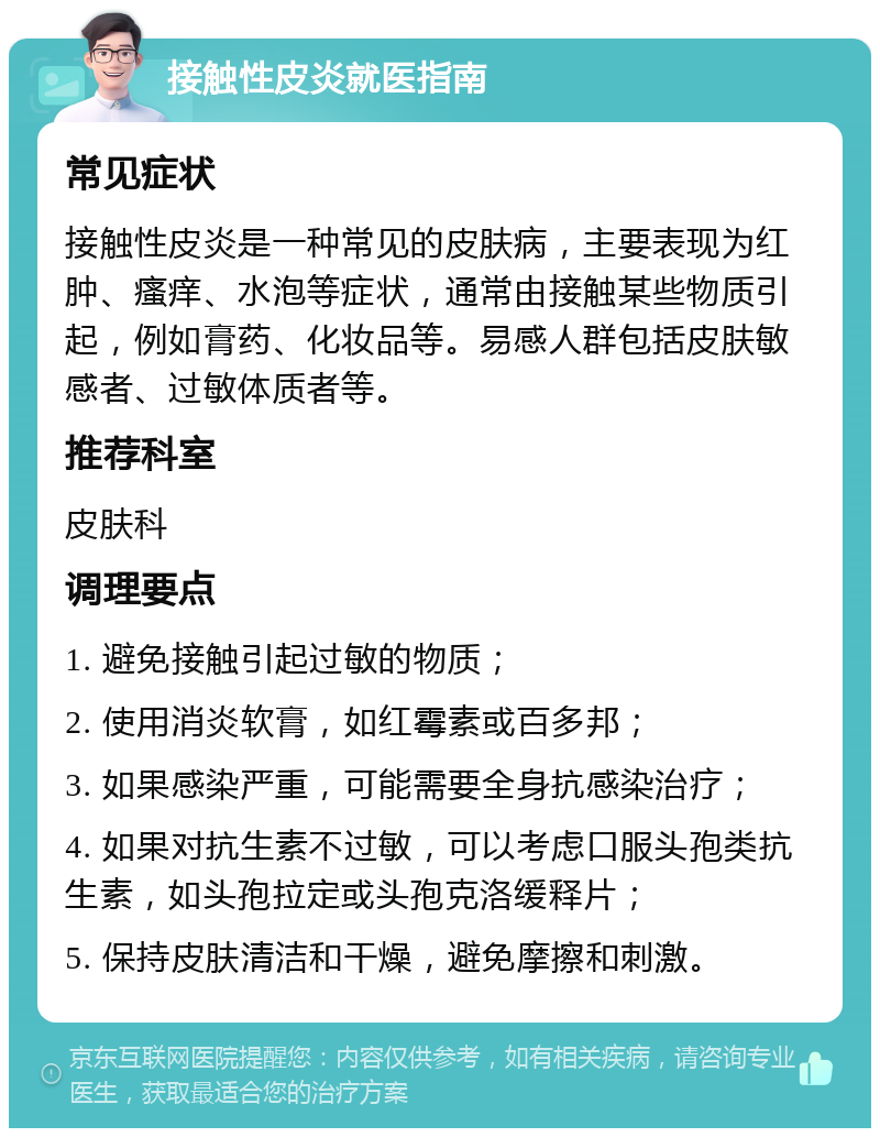 接触性皮炎就医指南 常见症状 接触性皮炎是一种常见的皮肤病，主要表现为红肿、瘙痒、水泡等症状，通常由接触某些物质引起，例如膏药、化妆品等。易感人群包括皮肤敏感者、过敏体质者等。 推荐科室 皮肤科 调理要点 1. 避免接触引起过敏的物质； 2. 使用消炎软膏，如红霉素或百多邦； 3. 如果感染严重，可能需要全身抗感染治疗； 4. 如果对抗生素不过敏，可以考虑口服头孢类抗生素，如头孢拉定或头孢克洛缓释片； 5. 保持皮肤清洁和干燥，避免摩擦和刺激。