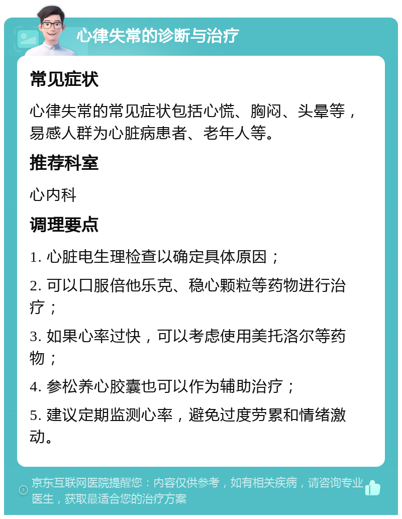 心律失常的诊断与治疗 常见症状 心律失常的常见症状包括心慌、胸闷、头晕等，易感人群为心脏病患者、老年人等。 推荐科室 心内科 调理要点 1. 心脏电生理检查以确定具体原因； 2. 可以口服倍他乐克、稳心颗粒等药物进行治疗； 3. 如果心率过快，可以考虑使用美托洛尔等药物； 4. 参松养心胶囊也可以作为辅助治疗； 5. 建议定期监测心率，避免过度劳累和情绪激动。