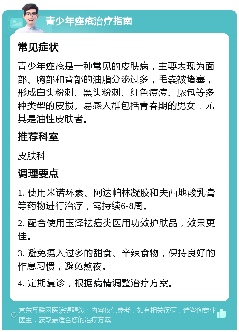 青少年痤疮治疗指南 常见症状 青少年痤疮是一种常见的皮肤病，主要表现为面部、胸部和背部的油脂分泌过多，毛囊被堵塞，形成白头粉刺、黑头粉刺、红色痘痘、脓包等多种类型的皮损。易感人群包括青春期的男女，尤其是油性皮肤者。 推荐科室 皮肤科 调理要点 1. 使用米诺环素、阿达帕林凝胶和夫西地酸乳膏等药物进行治疗，需持续6-8周。 2. 配合使用玉泽祛痘类医用功效护肤品，效果更佳。 3. 避免摄入过多的甜食、辛辣食物，保持良好的作息习惯，避免熬夜。 4. 定期复诊，根据病情调整治疗方案。