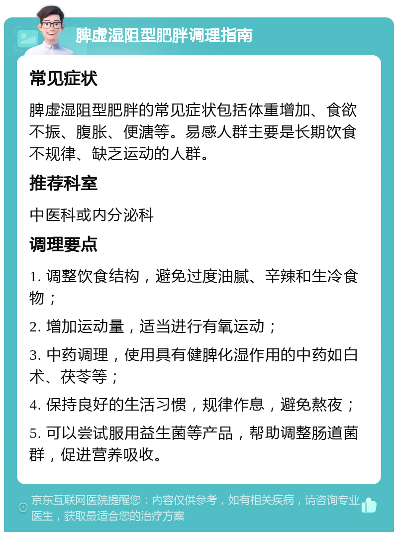 脾虚湿阻型肥胖调理指南 常见症状 脾虚湿阻型肥胖的常见症状包括体重增加、食欲不振、腹胀、便溏等。易感人群主要是长期饮食不规律、缺乏运动的人群。 推荐科室 中医科或内分泌科 调理要点 1. 调整饮食结构，避免过度油腻、辛辣和生冷食物； 2. 增加运动量，适当进行有氧运动； 3. 中药调理，使用具有健脾化湿作用的中药如白术、茯苓等； 4. 保持良好的生活习惯，规律作息，避免熬夜； 5. 可以尝试服用益生菌等产品，帮助调整肠道菌群，促进营养吸收。