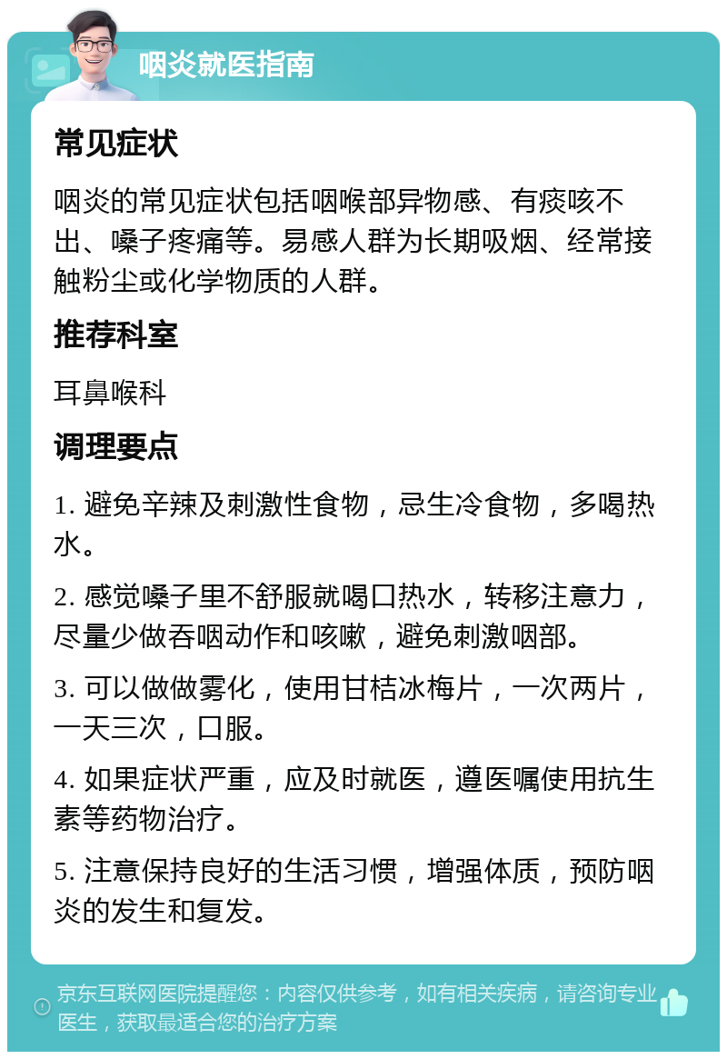 咽炎就医指南 常见症状 咽炎的常见症状包括咽喉部异物感、有痰咳不出、嗓子疼痛等。易感人群为长期吸烟、经常接触粉尘或化学物质的人群。 推荐科室 耳鼻喉科 调理要点 1. 避免辛辣及刺激性食物，忌生冷食物，多喝热水。 2. 感觉嗓子里不舒服就喝口热水，转移注意力，尽量少做吞咽动作和咳嗽，避免刺激咽部。 3. 可以做做雾化，使用甘桔冰梅片，一次两片，一天三次，口服。 4. 如果症状严重，应及时就医，遵医嘱使用抗生素等药物治疗。 5. 注意保持良好的生活习惯，增强体质，预防咽炎的发生和复发。