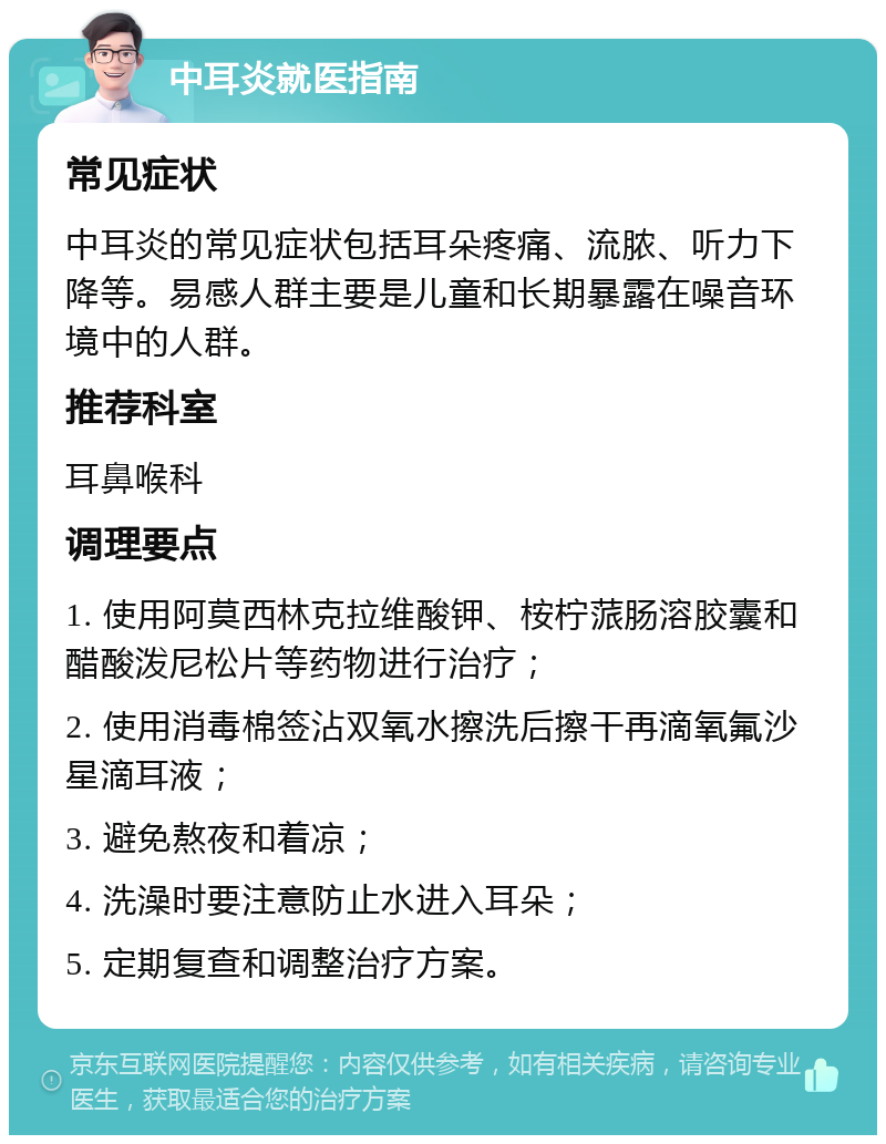 中耳炎就医指南 常见症状 中耳炎的常见症状包括耳朵疼痛、流脓、听力下降等。易感人群主要是儿童和长期暴露在噪音环境中的人群。 推荐科室 耳鼻喉科 调理要点 1. 使用阿莫西林克拉维酸钾、桉柠蒎肠溶胶囊和醋酸泼尼松片等药物进行治疗； 2. 使用消毒棉签沾双氧水擦洗后擦干再滴氧氟沙星滴耳液； 3. 避免熬夜和着凉； 4. 洗澡时要注意防止水进入耳朵； 5. 定期复查和调整治疗方案。