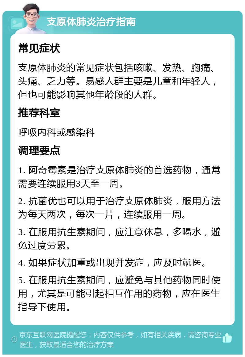 支原体肺炎治疗指南 常见症状 支原体肺炎的常见症状包括咳嗽、发热、胸痛、头痛、乏力等。易感人群主要是儿童和年轻人，但也可能影响其他年龄段的人群。 推荐科室 呼吸内科或感染科 调理要点 1. 阿奇霉素是治疗支原体肺炎的首选药物，通常需要连续服用3天至一周。 2. 抗菌优也可以用于治疗支原体肺炎，服用方法为每天两次，每次一片，连续服用一周。 3. 在服用抗生素期间，应注意休息，多喝水，避免过度劳累。 4. 如果症状加重或出现并发症，应及时就医。 5. 在服用抗生素期间，应避免与其他药物同时使用，尤其是可能引起相互作用的药物，应在医生指导下使用。