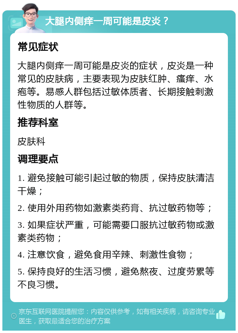 大腿内侧痒一周可能是皮炎？ 常见症状 大腿内侧痒一周可能是皮炎的症状，皮炎是一种常见的皮肤病，主要表现为皮肤红肿、瘙痒、水疱等。易感人群包括过敏体质者、长期接触刺激性物质的人群等。 推荐科室 皮肤科 调理要点 1. 避免接触可能引起过敏的物质，保持皮肤清洁干燥； 2. 使用外用药物如激素类药膏、抗过敏药物等； 3. 如果症状严重，可能需要口服抗过敏药物或激素类药物； 4. 注意饮食，避免食用辛辣、刺激性食物； 5. 保持良好的生活习惯，避免熬夜、过度劳累等不良习惯。