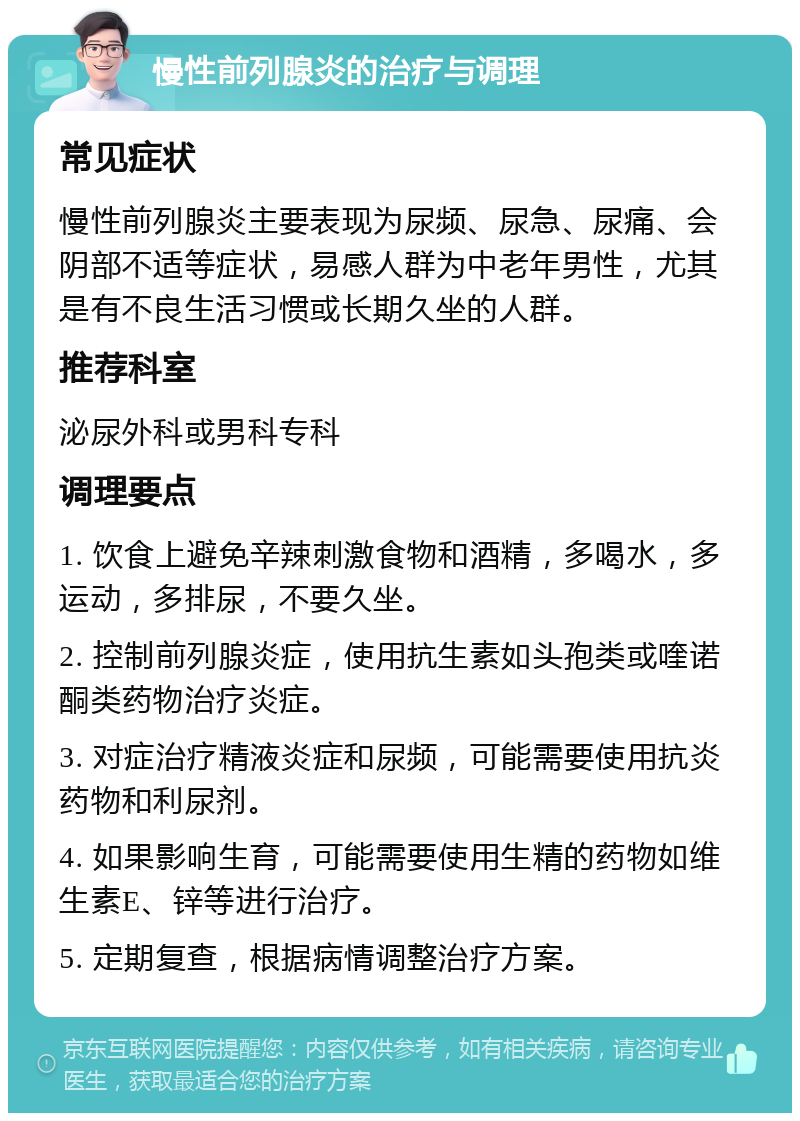 慢性前列腺炎的治疗与调理 常见症状 慢性前列腺炎主要表现为尿频、尿急、尿痛、会阴部不适等症状，易感人群为中老年男性，尤其是有不良生活习惯或长期久坐的人群。 推荐科室 泌尿外科或男科专科 调理要点 1. 饮食上避免辛辣刺激食物和酒精，多喝水，多运动，多排尿，不要久坐。 2. 控制前列腺炎症，使用抗生素如头孢类或喹诺酮类药物治疗炎症。 3. 对症治疗精液炎症和尿频，可能需要使用抗炎药物和利尿剂。 4. 如果影响生育，可能需要使用生精的药物如维生素E、锌等进行治疗。 5. 定期复查，根据病情调整治疗方案。