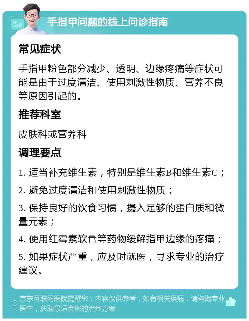 手指甲问题的线上问诊指南 常见症状 手指甲粉色部分减少、透明、边缘疼痛等症状可能是由于过度清洁、使用刺激性物质、营养不良等原因引起的。 推荐科室 皮肤科或营养科 调理要点 1. 适当补充维生素，特别是维生素B和维生素C； 2. 避免过度清洁和使用刺激性物质； 3. 保持良好的饮食习惯，摄入足够的蛋白质和微量元素； 4. 使用红霉素软膏等药物缓解指甲边缘的疼痛； 5. 如果症状严重，应及时就医，寻求专业的治疗建议。