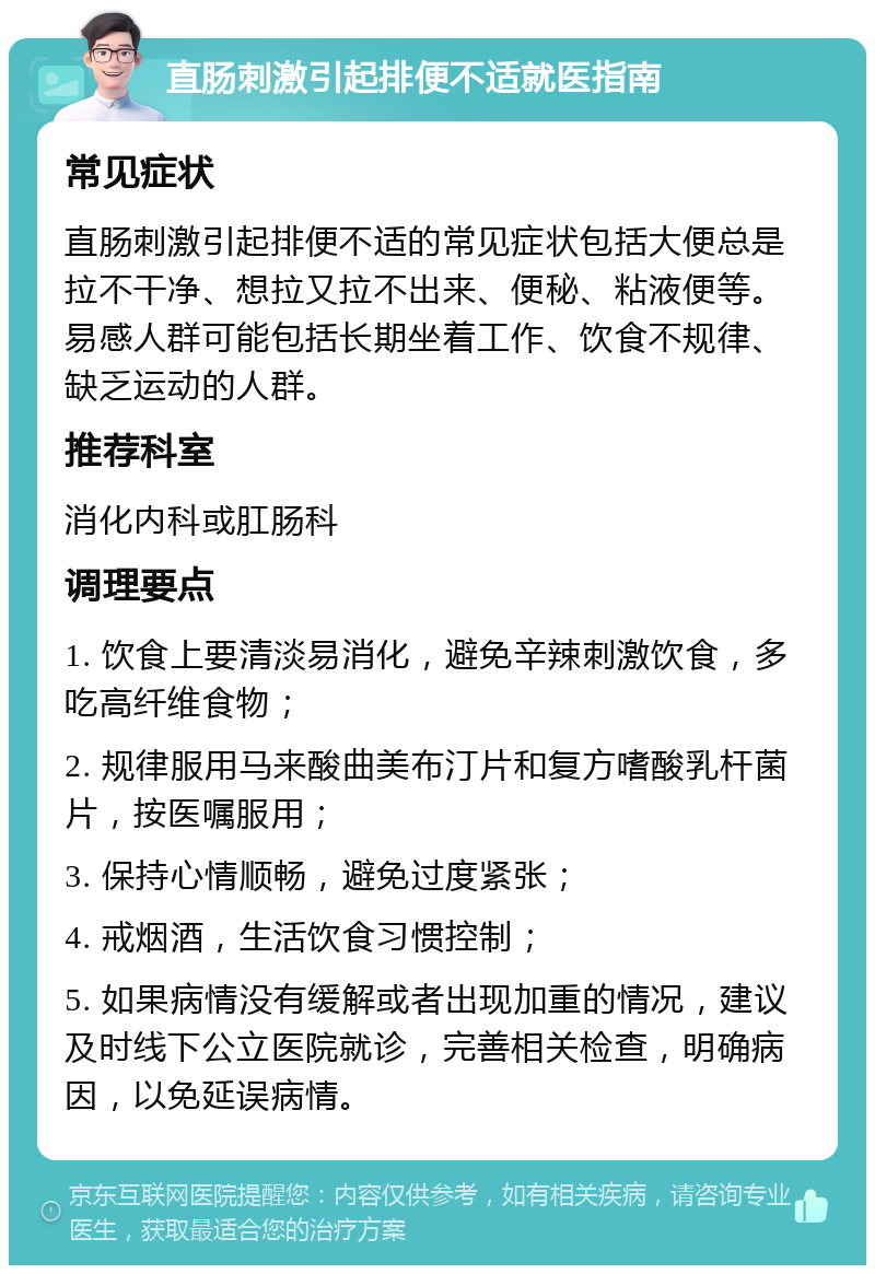 直肠刺激引起排便不适就医指南 常见症状 直肠刺激引起排便不适的常见症状包括大便总是拉不干净、想拉又拉不出来、便秘、粘液便等。易感人群可能包括长期坐着工作、饮食不规律、缺乏运动的人群。 推荐科室 消化内科或肛肠科 调理要点 1. 饮食上要清淡易消化，避免辛辣刺激饮食，多吃高纤维食物； 2. 规律服用马来酸曲美布汀片和复方嗜酸乳杆菌片，按医嘱服用； 3. 保持心情顺畅，避免过度紧张； 4. 戒烟酒，生活饮食习惯控制； 5. 如果病情没有缓解或者出现加重的情况，建议及时线下公立医院就诊，完善相关检查，明确病因，以免延误病情。