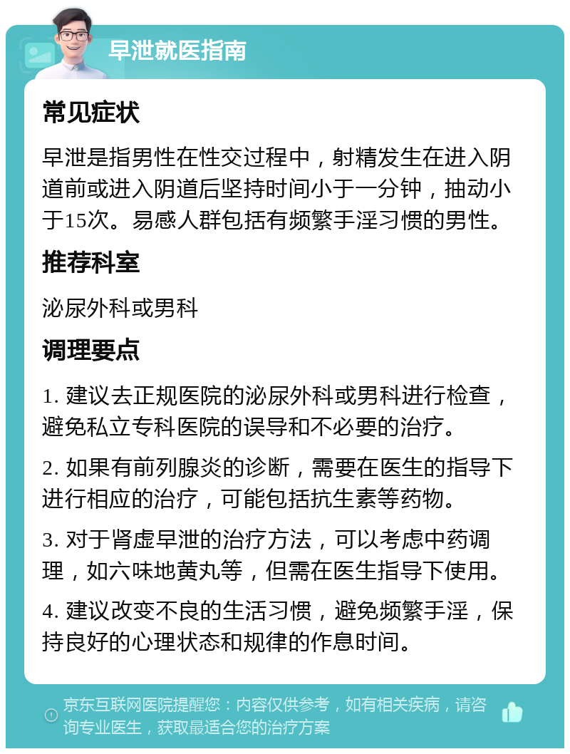 早泄就医指南 常见症状 早泄是指男性在性交过程中，射精发生在进入阴道前或进入阴道后坚持时间小于一分钟，抽动小于15次。易感人群包括有频繁手淫习惯的男性。 推荐科室 泌尿外科或男科 调理要点 1. 建议去正规医院的泌尿外科或男科进行检查，避免私立专科医院的误导和不必要的治疗。 2. 如果有前列腺炎的诊断，需要在医生的指导下进行相应的治疗，可能包括抗生素等药物。 3. 对于肾虚早泄的治疗方法，可以考虑中药调理，如六味地黄丸等，但需在医生指导下使用。 4. 建议改变不良的生活习惯，避免频繁手淫，保持良好的心理状态和规律的作息时间。