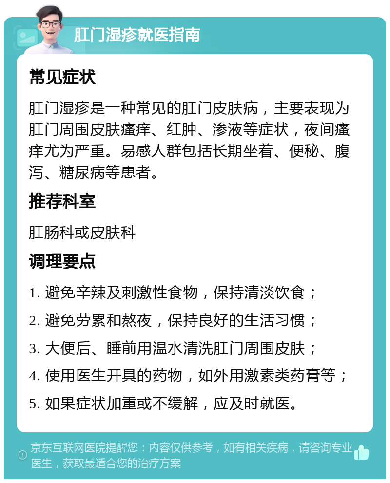 肛门湿疹就医指南 常见症状 肛门湿疹是一种常见的肛门皮肤病，主要表现为肛门周围皮肤瘙痒、红肿、渗液等症状，夜间瘙痒尤为严重。易感人群包括长期坐着、便秘、腹泻、糖尿病等患者。 推荐科室 肛肠科或皮肤科 调理要点 1. 避免辛辣及刺激性食物，保持清淡饮食； 2. 避免劳累和熬夜，保持良好的生活习惯； 3. 大便后、睡前用温水清洗肛门周围皮肤； 4. 使用医生开具的药物，如外用激素类药膏等； 5. 如果症状加重或不缓解，应及时就医。