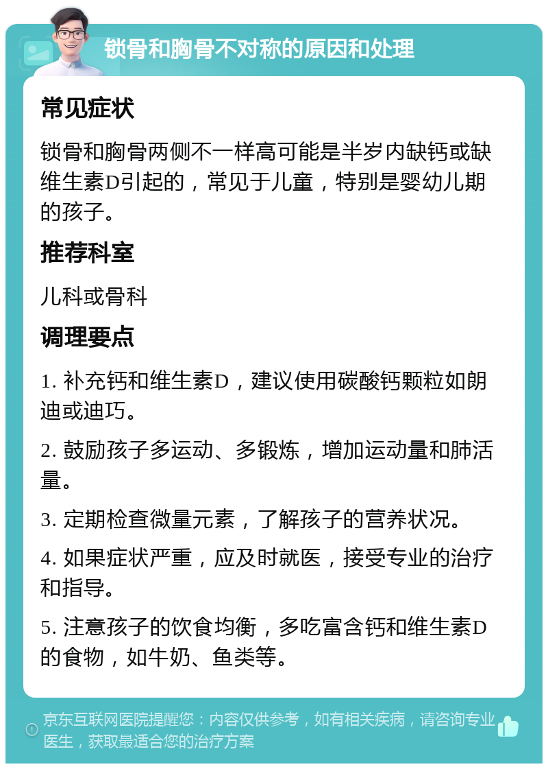 锁骨和胸骨不对称的原因和处理 常见症状 锁骨和胸骨两侧不一样高可能是半岁内缺钙或缺维生素D引起的，常见于儿童，特别是婴幼儿期的孩子。 推荐科室 儿科或骨科 调理要点 1. 补充钙和维生素D，建议使用碳酸钙颗粒如朗迪或迪巧。 2. 鼓励孩子多运动、多锻炼，增加运动量和肺活量。 3. 定期检查微量元素，了解孩子的营养状况。 4. 如果症状严重，应及时就医，接受专业的治疗和指导。 5. 注意孩子的饮食均衡，多吃富含钙和维生素D的食物，如牛奶、鱼类等。