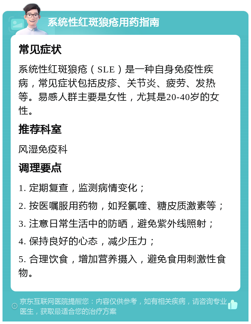 系统性红斑狼疮用药指南 常见症状 系统性红斑狼疮（SLE）是一种自身免疫性疾病，常见症状包括皮疹、关节炎、疲劳、发热等。易感人群主要是女性，尤其是20-40岁的女性。 推荐科室 风湿免疫科 调理要点 1. 定期复查，监测病情变化； 2. 按医嘱服用药物，如羟氯喹、糖皮质激素等； 3. 注意日常生活中的防晒，避免紫外线照射； 4. 保持良好的心态，减少压力； 5. 合理饮食，增加营养摄入，避免食用刺激性食物。