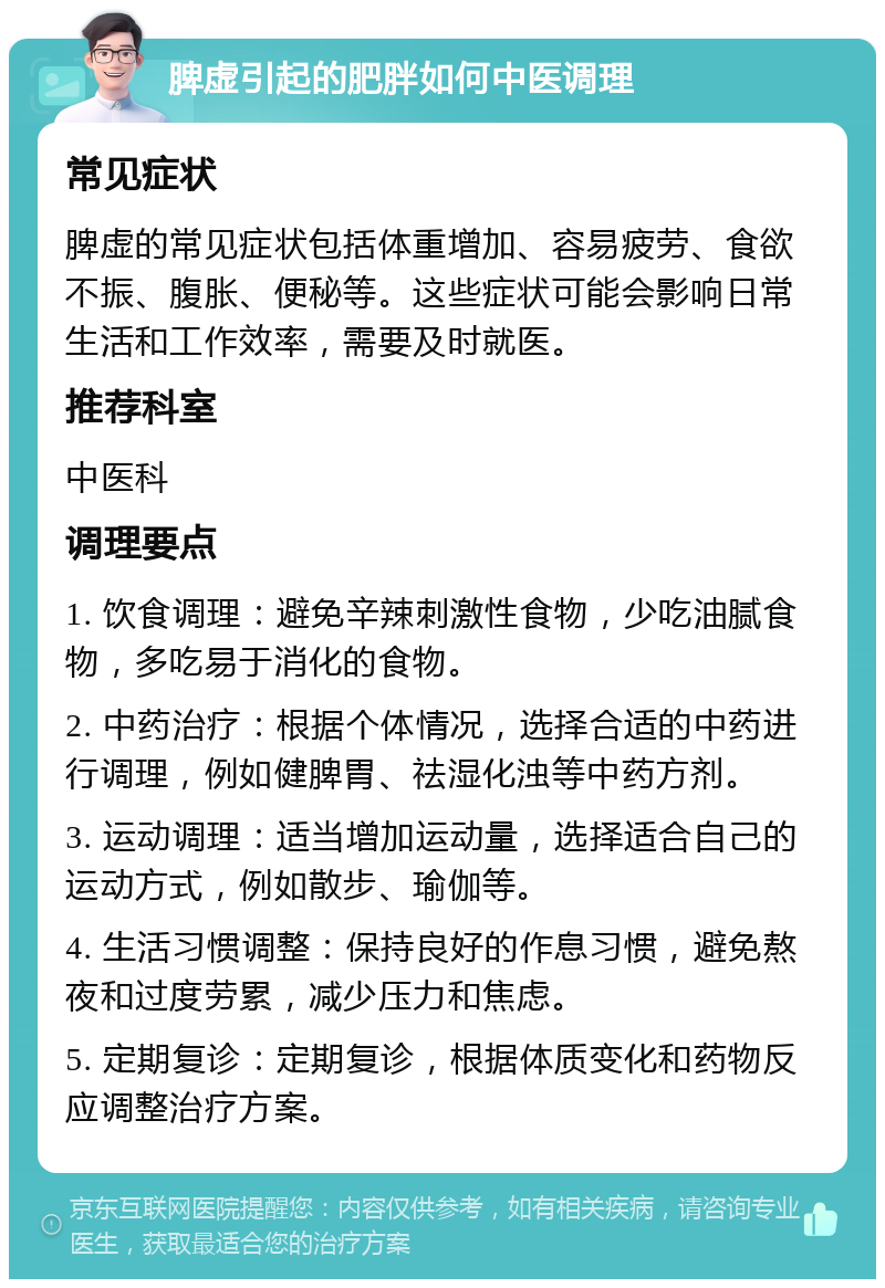 脾虚引起的肥胖如何中医调理 常见症状 脾虚的常见症状包括体重增加、容易疲劳、食欲不振、腹胀、便秘等。这些症状可能会影响日常生活和工作效率，需要及时就医。 推荐科室 中医科 调理要点 1. 饮食调理：避免辛辣刺激性食物，少吃油腻食物，多吃易于消化的食物。 2. 中药治疗：根据个体情况，选择合适的中药进行调理，例如健脾胃、祛湿化浊等中药方剂。 3. 运动调理：适当增加运动量，选择适合自己的运动方式，例如散步、瑜伽等。 4. 生活习惯调整：保持良好的作息习惯，避免熬夜和过度劳累，减少压力和焦虑。 5. 定期复诊：定期复诊，根据体质变化和药物反应调整治疗方案。