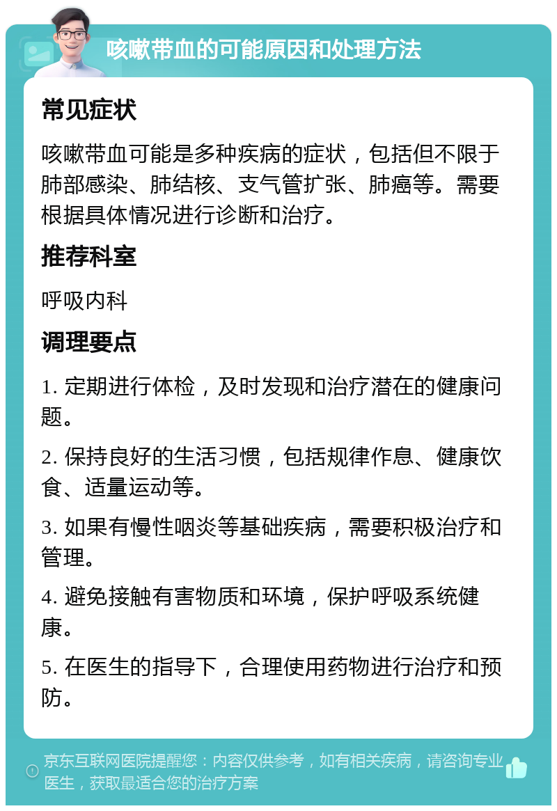 咳嗽带血的可能原因和处理方法 常见症状 咳嗽带血可能是多种疾病的症状，包括但不限于肺部感染、肺结核、支气管扩张、肺癌等。需要根据具体情况进行诊断和治疗。 推荐科室 呼吸内科 调理要点 1. 定期进行体检，及时发现和治疗潜在的健康问题。 2. 保持良好的生活习惯，包括规律作息、健康饮食、适量运动等。 3. 如果有慢性咽炎等基础疾病，需要积极治疗和管理。 4. 避免接触有害物质和环境，保护呼吸系统健康。 5. 在医生的指导下，合理使用药物进行治疗和预防。