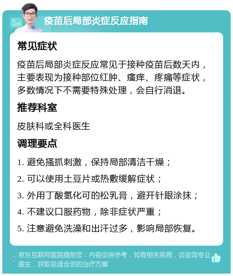 疫苗后局部炎症反应指南 常见症状 疫苗后局部炎症反应常见于接种疫苗后数天内，主要表现为接种部位红肿、瘙痒、疼痛等症状，多数情况下不需要特殊处理，会自行消退。 推荐科室 皮肤科或全科医生 调理要点 1. 避免搔抓刺激，保持局部清洁干燥； 2. 可以使用土豆片或热敷缓解症状； 3. 外用丁酸氢化可的松乳膏，避开针眼涂抹； 4. 不建议口服药物，除非症状严重； 5. 注意避免洗澡和出汗过多，影响局部恢复。