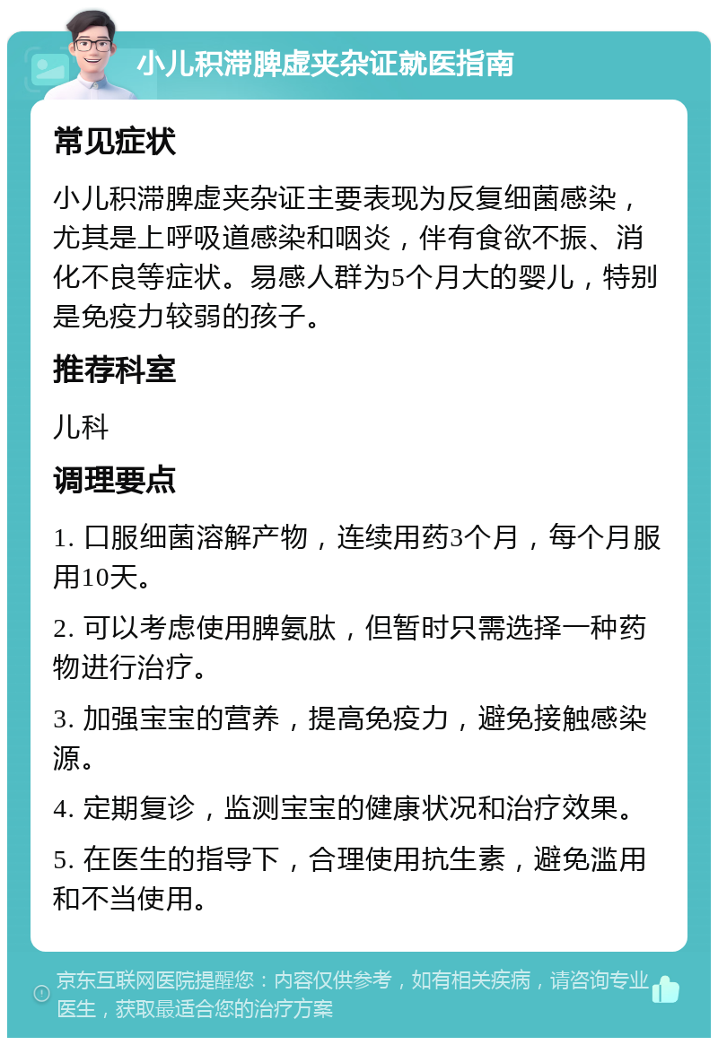 小儿积滞脾虚夹杂证就医指南 常见症状 小儿积滞脾虚夹杂证主要表现为反复细菌感染，尤其是上呼吸道感染和咽炎，伴有食欲不振、消化不良等症状。易感人群为5个月大的婴儿，特别是免疫力较弱的孩子。 推荐科室 儿科 调理要点 1. 口服细菌溶解产物，连续用药3个月，每个月服用10天。 2. 可以考虑使用脾氨肽，但暂时只需选择一种药物进行治疗。 3. 加强宝宝的营养，提高免疫力，避免接触感染源。 4. 定期复诊，监测宝宝的健康状况和治疗效果。 5. 在医生的指导下，合理使用抗生素，避免滥用和不当使用。