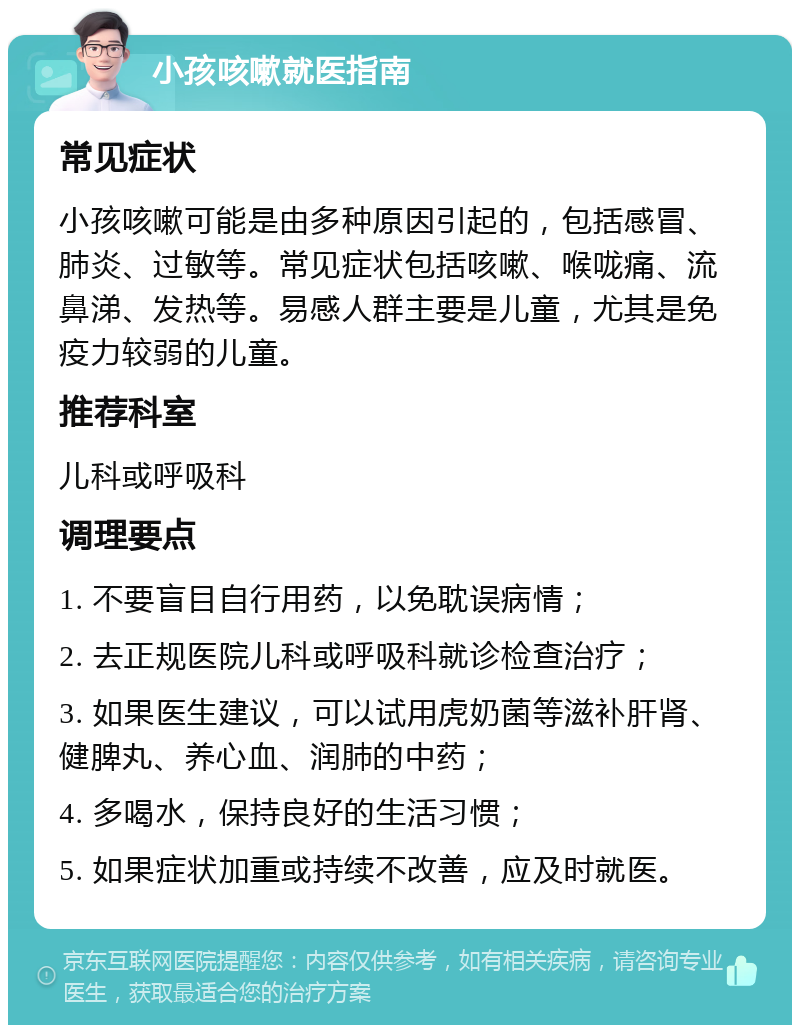 小孩咳嗽就医指南 常见症状 小孩咳嗽可能是由多种原因引起的，包括感冒、肺炎、过敏等。常见症状包括咳嗽、喉咙痛、流鼻涕、发热等。易感人群主要是儿童，尤其是免疫力较弱的儿童。 推荐科室 儿科或呼吸科 调理要点 1. 不要盲目自行用药，以免耽误病情； 2. 去正规医院儿科或呼吸科就诊检查治疗； 3. 如果医生建议，可以试用虎奶菌等滋补肝肾、健脾丸、养心血、润肺的中药； 4. 多喝水，保持良好的生活习惯； 5. 如果症状加重或持续不改善，应及时就医。