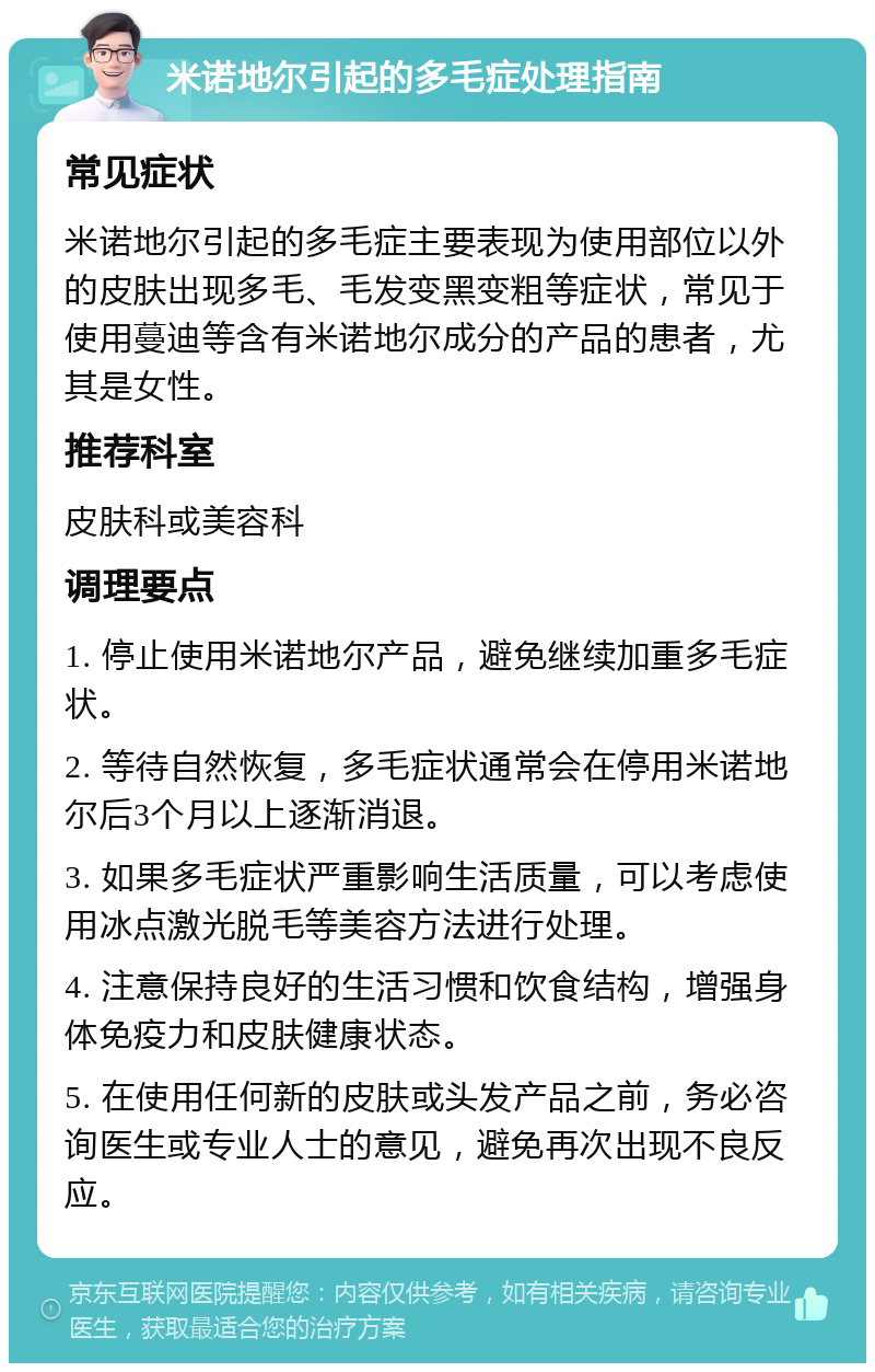 米诺地尔引起的多毛症处理指南 常见症状 米诺地尔引起的多毛症主要表现为使用部位以外的皮肤出现多毛、毛发变黑变粗等症状，常见于使用蔓迪等含有米诺地尔成分的产品的患者，尤其是女性。 推荐科室 皮肤科或美容科 调理要点 1. 停止使用米诺地尔产品，避免继续加重多毛症状。 2. 等待自然恢复，多毛症状通常会在停用米诺地尔后3个月以上逐渐消退。 3. 如果多毛症状严重影响生活质量，可以考虑使用冰点激光脱毛等美容方法进行处理。 4. 注意保持良好的生活习惯和饮食结构，增强身体免疫力和皮肤健康状态。 5. 在使用任何新的皮肤或头发产品之前，务必咨询医生或专业人士的意见，避免再次出现不良反应。