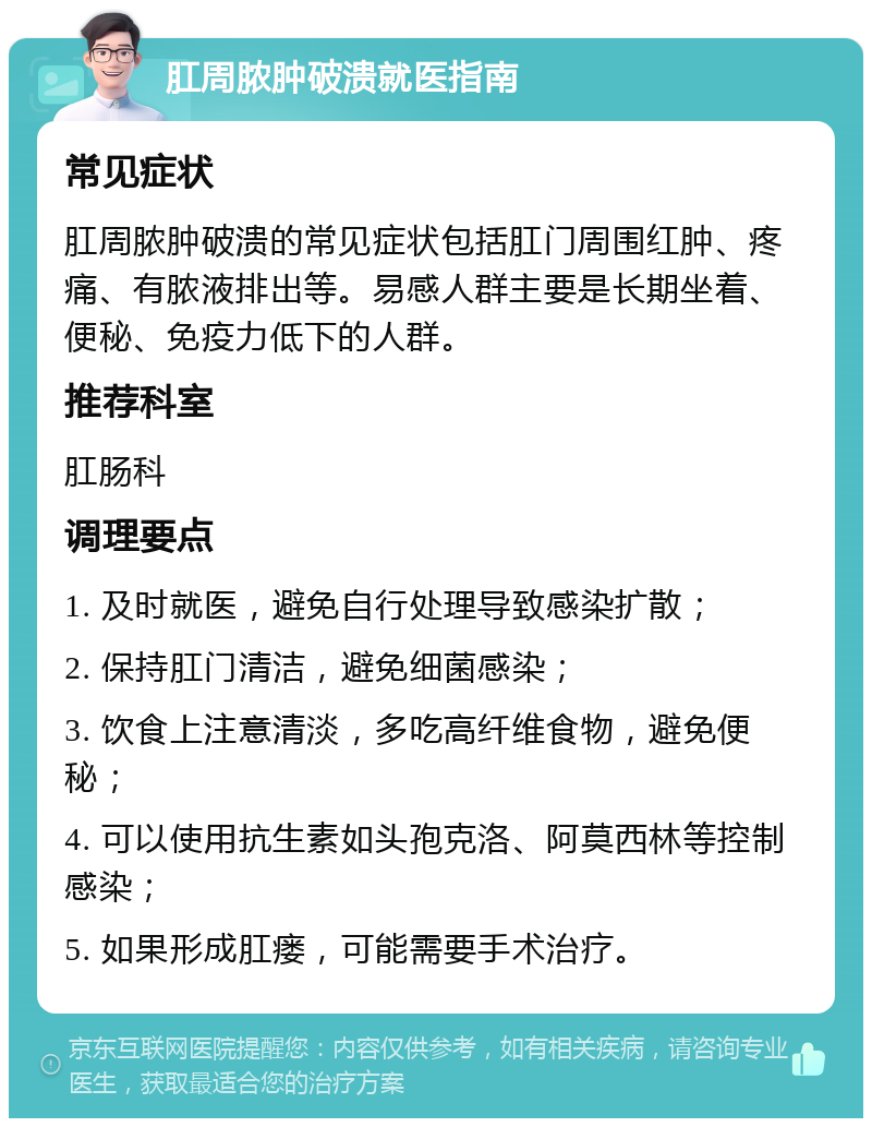 肛周脓肿破溃就医指南 常见症状 肛周脓肿破溃的常见症状包括肛门周围红肿、疼痛、有脓液排出等。易感人群主要是长期坐着、便秘、免疫力低下的人群。 推荐科室 肛肠科 调理要点 1. 及时就医，避免自行处理导致感染扩散； 2. 保持肛门清洁，避免细菌感染； 3. 饮食上注意清淡，多吃高纤维食物，避免便秘； 4. 可以使用抗生素如头孢克洛、阿莫西林等控制感染； 5. 如果形成肛瘘，可能需要手术治疗。