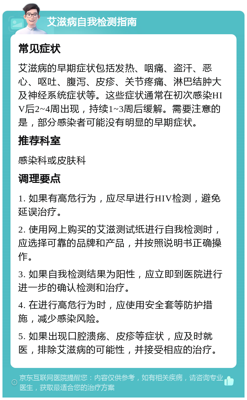 艾滋病自我检测指南 常见症状 艾滋病的早期症状包括发热、咽痛、盗汗、恶心、呕吐、腹泻、皮疹、关节疼痛、淋巴结肿大及神经系统症状等。这些症状通常在初次感染HIV后2~4周出现，持续1~3周后缓解。需要注意的是，部分感染者可能没有明显的早期症状。 推荐科室 感染科或皮肤科 调理要点 1. 如果有高危行为，应尽早进行HIV检测，避免延误治疗。 2. 使用网上购买的艾滋测试纸进行自我检测时，应选择可靠的品牌和产品，并按照说明书正确操作。 3. 如果自我检测结果为阳性，应立即到医院进行进一步的确认检测和治疗。 4. 在进行高危行为时，应使用安全套等防护措施，减少感染风险。 5. 如果出现口腔溃疡、皮疹等症状，应及时就医，排除艾滋病的可能性，并接受相应的治疗。