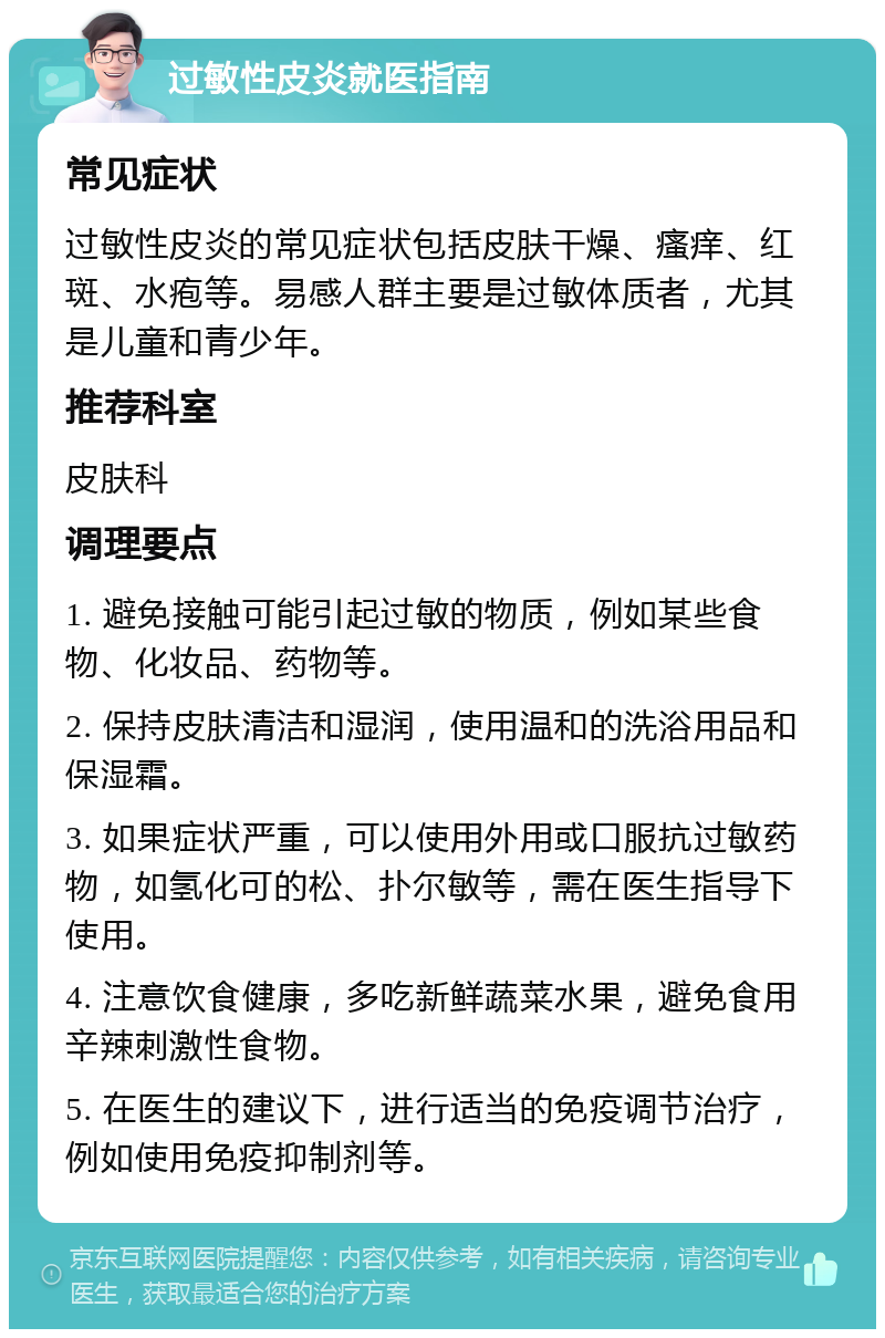 过敏性皮炎就医指南 常见症状 过敏性皮炎的常见症状包括皮肤干燥、瘙痒、红斑、水疱等。易感人群主要是过敏体质者，尤其是儿童和青少年。 推荐科室 皮肤科 调理要点 1. 避免接触可能引起过敏的物质，例如某些食物、化妆品、药物等。 2. 保持皮肤清洁和湿润，使用温和的洗浴用品和保湿霜。 3. 如果症状严重，可以使用外用或口服抗过敏药物，如氢化可的松、扑尔敏等，需在医生指导下使用。 4. 注意饮食健康，多吃新鲜蔬菜水果，避免食用辛辣刺激性食物。 5. 在医生的建议下，进行适当的免疫调节治疗，例如使用免疫抑制剂等。