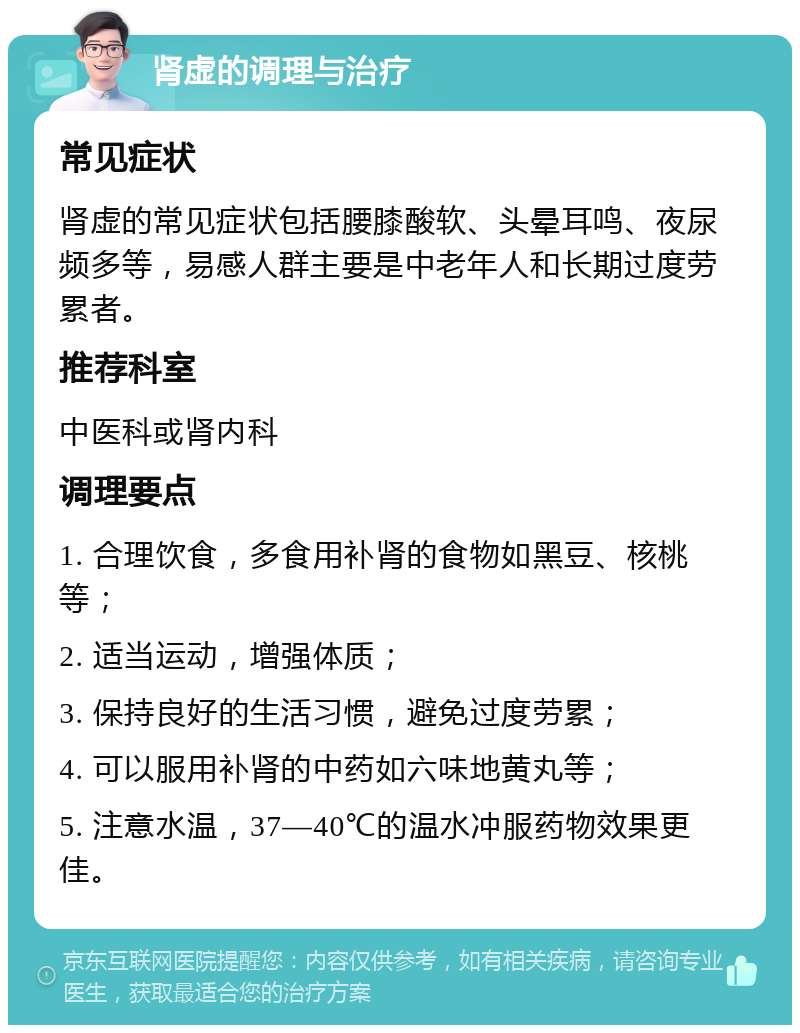 肾虚的调理与治疗 常见症状 肾虚的常见症状包括腰膝酸软、头晕耳鸣、夜尿频多等，易感人群主要是中老年人和长期过度劳累者。 推荐科室 中医科或肾内科 调理要点 1. 合理饮食，多食用补肾的食物如黑豆、核桃等； 2. 适当运动，增强体质； 3. 保持良好的生活习惯，避免过度劳累； 4. 可以服用补肾的中药如六味地黄丸等； 5. 注意水温，37—40℃的温水冲服药物效果更佳。