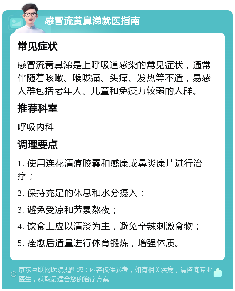 感冒流黄鼻涕就医指南 常见症状 感冒流黄鼻涕是上呼吸道感染的常见症状，通常伴随着咳嗽、喉咙痛、头痛、发热等不适，易感人群包括老年人、儿童和免疫力较弱的人群。 推荐科室 呼吸内科 调理要点 1. 使用连花清瘟胶囊和感康或鼻炎康片进行治疗； 2. 保持充足的休息和水分摄入； 3. 避免受凉和劳累熬夜； 4. 饮食上应以清淡为主，避免辛辣刺激食物； 5. 痊愈后适量进行体育锻炼，增强体质。