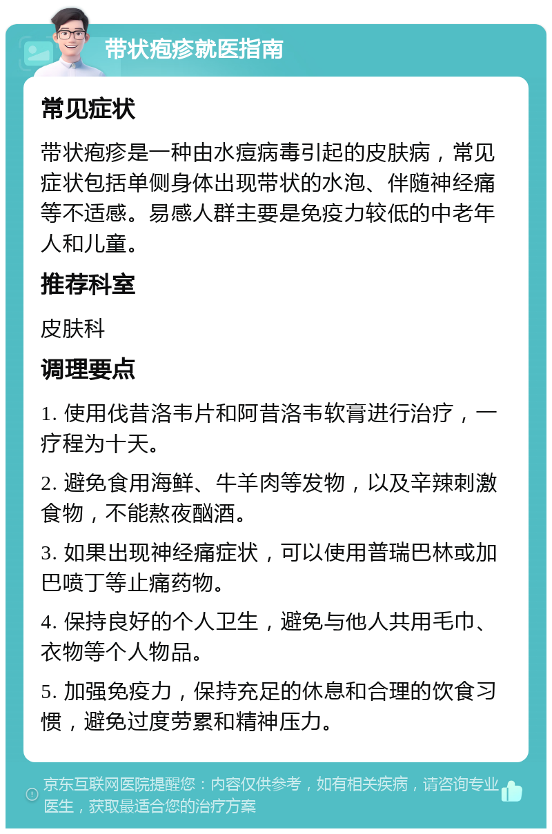 带状疱疹就医指南 常见症状 带状疱疹是一种由水痘病毒引起的皮肤病，常见症状包括单侧身体出现带状的水泡、伴随神经痛等不适感。易感人群主要是免疫力较低的中老年人和儿童。 推荐科室 皮肤科 调理要点 1. 使用伐昔洛韦片和阿昔洛韦软膏进行治疗，一疗程为十天。 2. 避免食用海鲜、牛羊肉等发物，以及辛辣刺激食物，不能熬夜酗酒。 3. 如果出现神经痛症状，可以使用普瑞巴林或加巴喷丁等止痛药物。 4. 保持良好的个人卫生，避免与他人共用毛巾、衣物等个人物品。 5. 加强免疫力，保持充足的休息和合理的饮食习惯，避免过度劳累和精神压力。