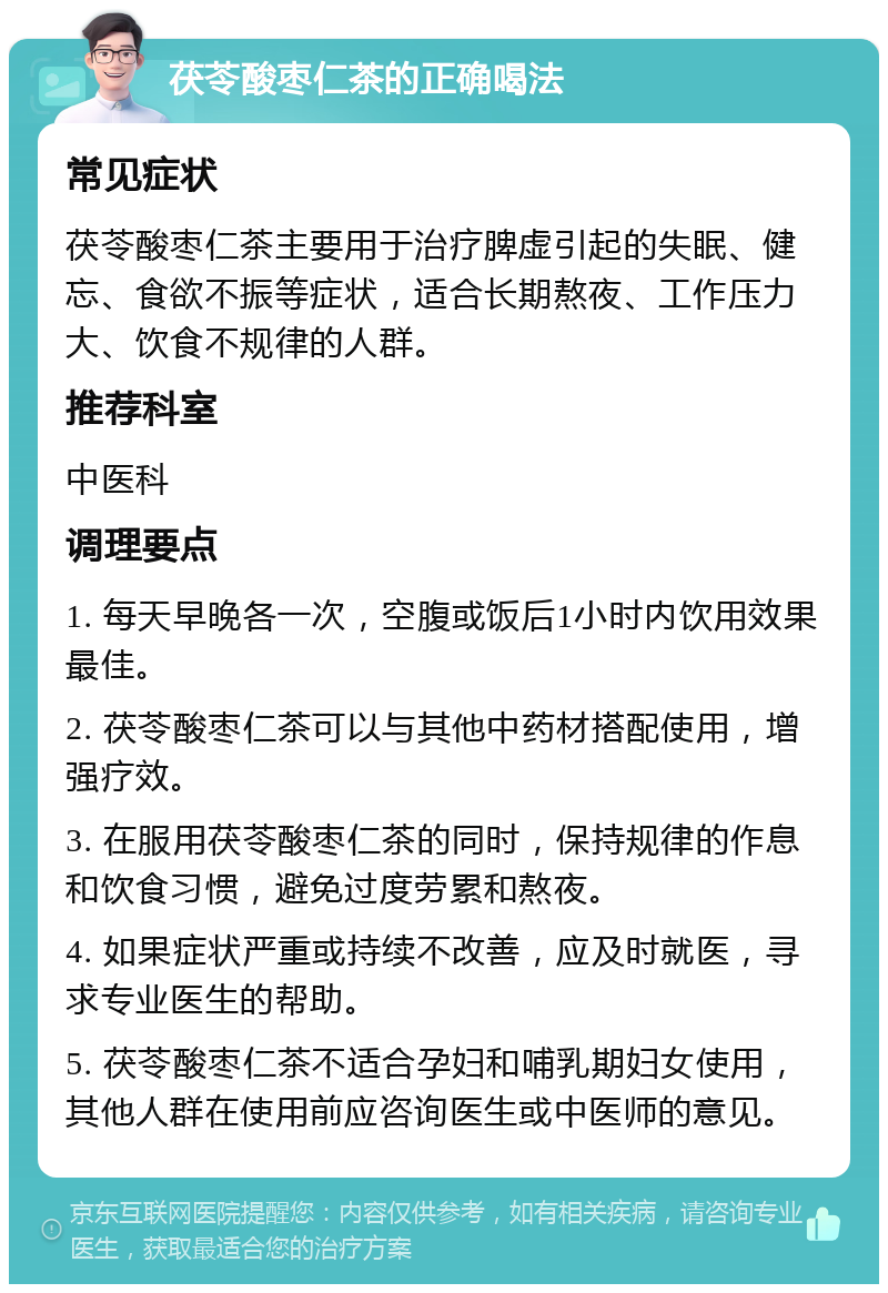 茯苓酸枣仁茶的正确喝法 常见症状 茯苓酸枣仁茶主要用于治疗脾虚引起的失眠、健忘、食欲不振等症状，适合长期熬夜、工作压力大、饮食不规律的人群。 推荐科室 中医科 调理要点 1. 每天早晚各一次，空腹或饭后1小时内饮用效果最佳。 2. 茯苓酸枣仁茶可以与其他中药材搭配使用，增强疗效。 3. 在服用茯苓酸枣仁茶的同时，保持规律的作息和饮食习惯，避免过度劳累和熬夜。 4. 如果症状严重或持续不改善，应及时就医，寻求专业医生的帮助。 5. 茯苓酸枣仁茶不适合孕妇和哺乳期妇女使用，其他人群在使用前应咨询医生或中医师的意见。