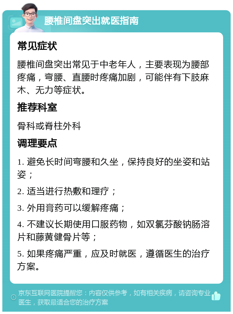 腰椎间盘突出就医指南 常见症状 腰椎间盘突出常见于中老年人，主要表现为腰部疼痛，弯腰、直腰时疼痛加剧，可能伴有下肢麻木、无力等症状。 推荐科室 骨科或脊柱外科 调理要点 1. 避免长时间弯腰和久坐，保持良好的坐姿和站姿； 2. 适当进行热敷和理疗； 3. 外用膏药可以缓解疼痛； 4. 不建议长期使用口服药物，如双氯芬酸钠肠溶片和藤黄健骨片等； 5. 如果疼痛严重，应及时就医，遵循医生的治疗方案。