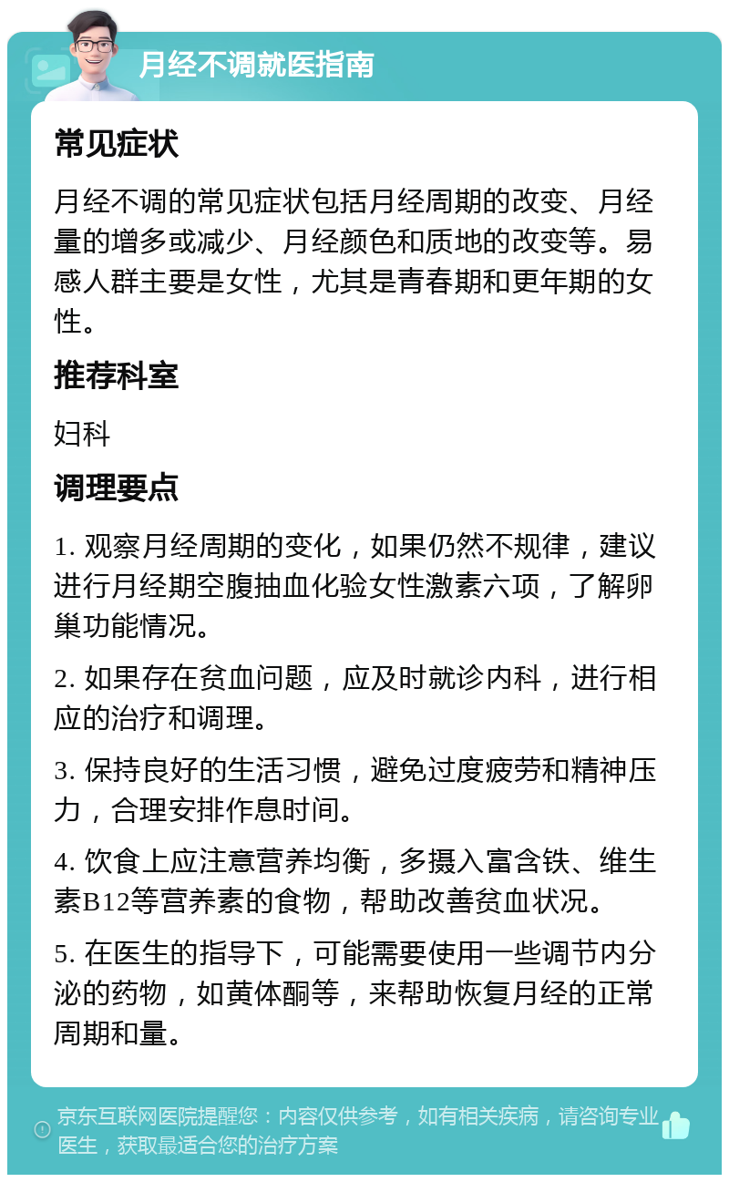 月经不调就医指南 常见症状 月经不调的常见症状包括月经周期的改变、月经量的增多或减少、月经颜色和质地的改变等。易感人群主要是女性，尤其是青春期和更年期的女性。 推荐科室 妇科 调理要点 1. 观察月经周期的变化，如果仍然不规律，建议进行月经期空腹抽血化验女性激素六项，了解卵巢功能情况。 2. 如果存在贫血问题，应及时就诊内科，进行相应的治疗和调理。 3. 保持良好的生活习惯，避免过度疲劳和精神压力，合理安排作息时间。 4. 饮食上应注意营养均衡，多摄入富含铁、维生素B12等营养素的食物，帮助改善贫血状况。 5. 在医生的指导下，可能需要使用一些调节内分泌的药物，如黄体酮等，来帮助恢复月经的正常周期和量。