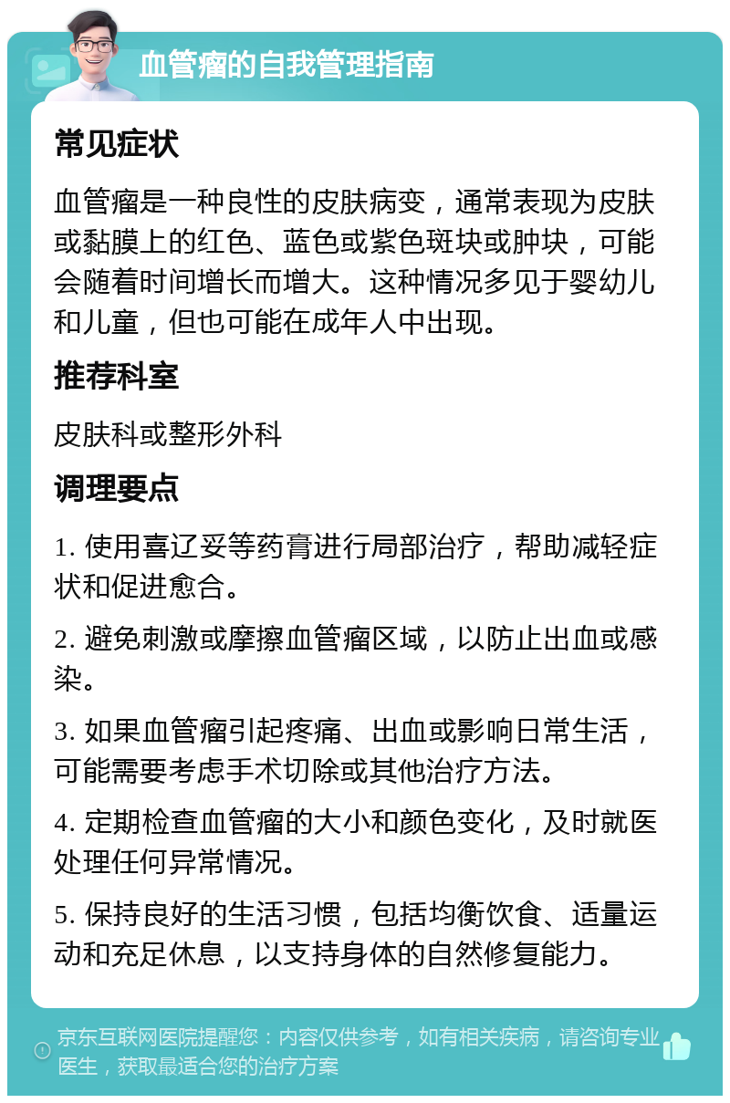 血管瘤的自我管理指南 常见症状 血管瘤是一种良性的皮肤病变，通常表现为皮肤或黏膜上的红色、蓝色或紫色斑块或肿块，可能会随着时间增长而增大。这种情况多见于婴幼儿和儿童，但也可能在成年人中出现。 推荐科室 皮肤科或整形外科 调理要点 1. 使用喜辽妥等药膏进行局部治疗，帮助减轻症状和促进愈合。 2. 避免刺激或摩擦血管瘤区域，以防止出血或感染。 3. 如果血管瘤引起疼痛、出血或影响日常生活，可能需要考虑手术切除或其他治疗方法。 4. 定期检查血管瘤的大小和颜色变化，及时就医处理任何异常情况。 5. 保持良好的生活习惯，包括均衡饮食、适量运动和充足休息，以支持身体的自然修复能力。