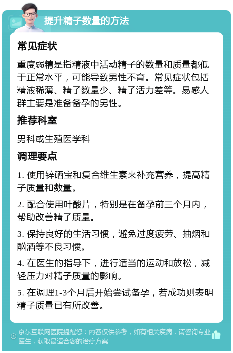 提升精子数量的方法 常见症状 重度弱精是指精液中活动精子的数量和质量都低于正常水平，可能导致男性不育。常见症状包括精液稀薄、精子数量少、精子活力差等。易感人群主要是准备备孕的男性。 推荐科室 男科或生殖医学科 调理要点 1. 使用锌硒宝和复合维生素来补充营养，提高精子质量和数量。 2. 配合使用叶酸片，特别是在备孕前三个月内，帮助改善精子质量。 3. 保持良好的生活习惯，避免过度疲劳、抽烟和酗酒等不良习惯。 4. 在医生的指导下，进行适当的运动和放松，减轻压力对精子质量的影响。 5. 在调理1-3个月后开始尝试备孕，若成功则表明精子质量已有所改善。