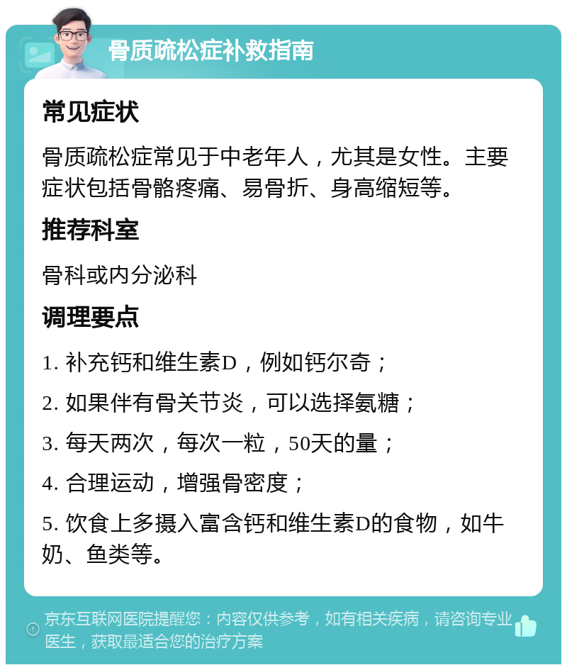 骨质疏松症补救指南 常见症状 骨质疏松症常见于中老年人，尤其是女性。主要症状包括骨骼疼痛、易骨折、身高缩短等。 推荐科室 骨科或内分泌科 调理要点 1. 补充钙和维生素D，例如钙尔奇； 2. 如果伴有骨关节炎，可以选择氨糖； 3. 每天两次，每次一粒，50天的量； 4. 合理运动，增强骨密度； 5. 饮食上多摄入富含钙和维生素D的食物，如牛奶、鱼类等。