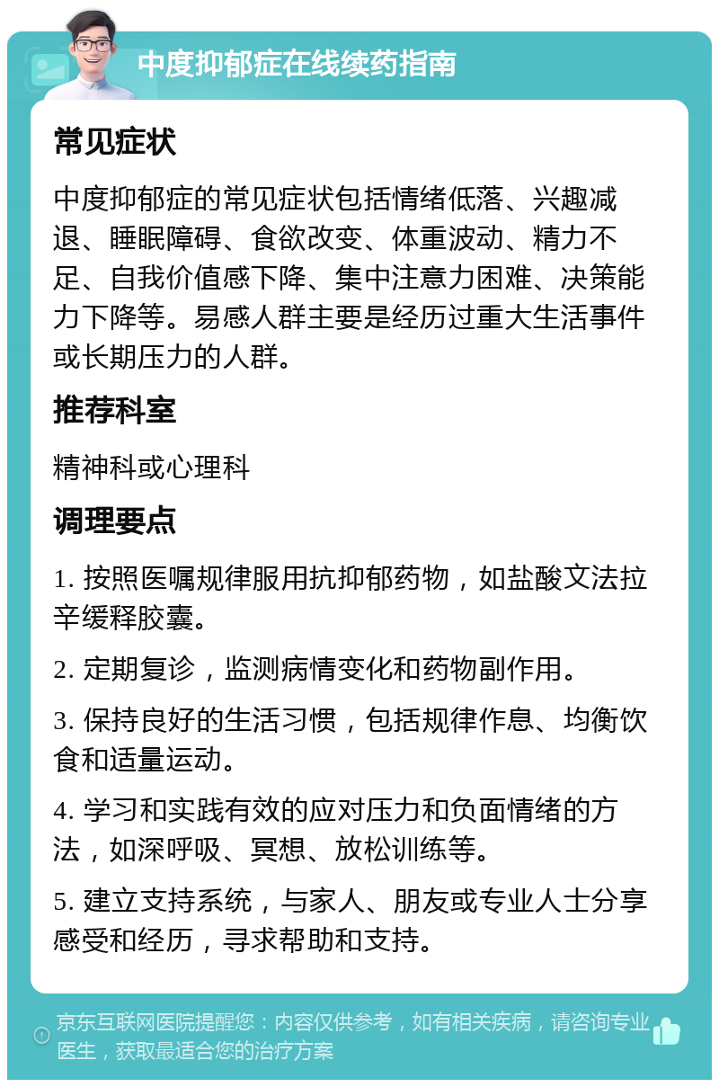 中度抑郁症在线续药指南 常见症状 中度抑郁症的常见症状包括情绪低落、兴趣减退、睡眠障碍、食欲改变、体重波动、精力不足、自我价值感下降、集中注意力困难、决策能力下降等。易感人群主要是经历过重大生活事件或长期压力的人群。 推荐科室 精神科或心理科 调理要点 1. 按照医嘱规律服用抗抑郁药物，如盐酸文法拉辛缓释胶囊。 2. 定期复诊，监测病情变化和药物副作用。 3. 保持良好的生活习惯，包括规律作息、均衡饮食和适量运动。 4. 学习和实践有效的应对压力和负面情绪的方法，如深呼吸、冥想、放松训练等。 5. 建立支持系统，与家人、朋友或专业人士分享感受和经历，寻求帮助和支持。