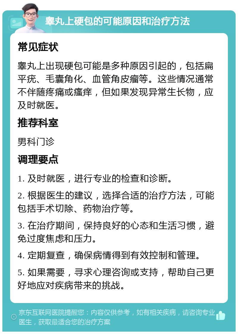 睾丸上硬包的可能原因和治疗方法 常见症状 睾丸上出现硬包可能是多种原因引起的，包括扁平疣、毛囊角化、血管角皮瘤等。这些情况通常不伴随疼痛或瘙痒，但如果发现异常生长物，应及时就医。 推荐科室 男科门诊 调理要点 1. 及时就医，进行专业的检查和诊断。 2. 根据医生的建议，选择合适的治疗方法，可能包括手术切除、药物治疗等。 3. 在治疗期间，保持良好的心态和生活习惯，避免过度焦虑和压力。 4. 定期复查，确保病情得到有效控制和管理。 5. 如果需要，寻求心理咨询或支持，帮助自己更好地应对疾病带来的挑战。