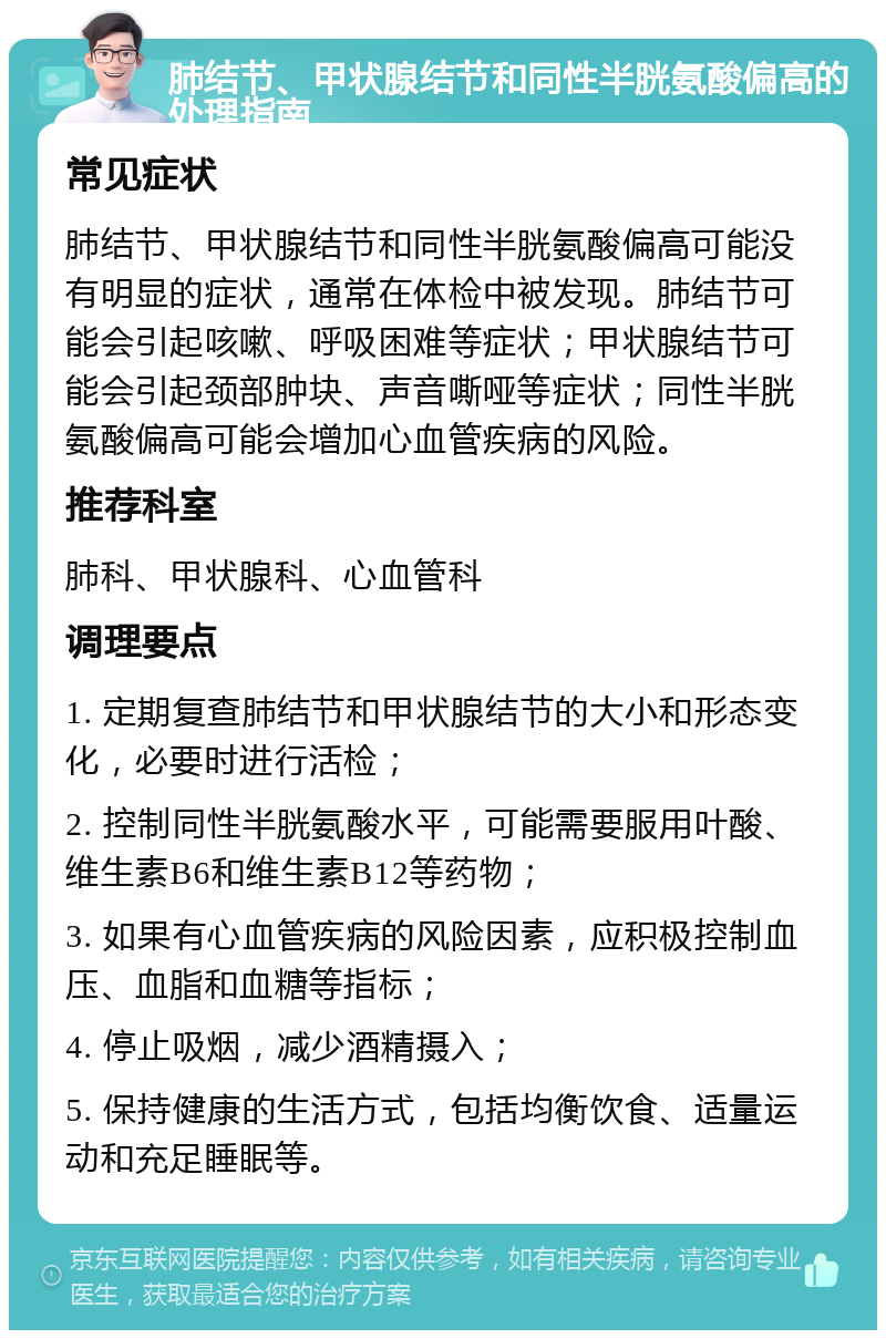 肺结节、甲状腺结节和同性半胱氨酸偏高的处理指南 常见症状 肺结节、甲状腺结节和同性半胱氨酸偏高可能没有明显的症状，通常在体检中被发现。肺结节可能会引起咳嗽、呼吸困难等症状；甲状腺结节可能会引起颈部肿块、声音嘶哑等症状；同性半胱氨酸偏高可能会增加心血管疾病的风险。 推荐科室 肺科、甲状腺科、心血管科 调理要点 1. 定期复查肺结节和甲状腺结节的大小和形态变化，必要时进行活检； 2. 控制同性半胱氨酸水平，可能需要服用叶酸、维生素B6和维生素B12等药物； 3. 如果有心血管疾病的风险因素，应积极控制血压、血脂和血糖等指标； 4. 停止吸烟，减少酒精摄入； 5. 保持健康的生活方式，包括均衡饮食、适量运动和充足睡眠等。