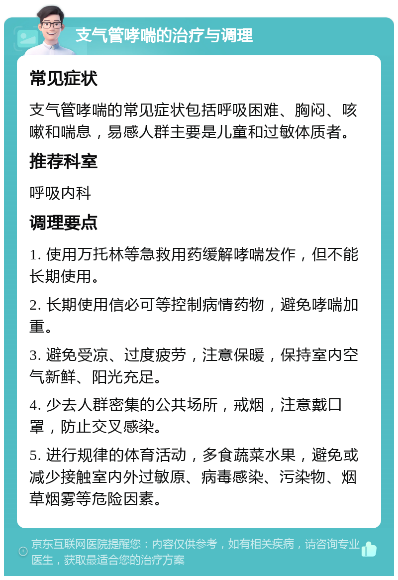 支气管哮喘的治疗与调理 常见症状 支气管哮喘的常见症状包括呼吸困难、胸闷、咳嗽和喘息，易感人群主要是儿童和过敏体质者。 推荐科室 呼吸内科 调理要点 1. 使用万托林等急救用药缓解哮喘发作，但不能长期使用。 2. 长期使用信必可等控制病情药物，避免哮喘加重。 3. 避免受凉、过度疲劳，注意保暖，保持室内空气新鲜、阳光充足。 4. 少去人群密集的公共场所，戒烟，注意戴口罩，防止交叉感染。 5. 进行规律的体育活动，多食蔬菜水果，避免或减少接触室内外过敏原、病毒感染、污染物、烟草烟雾等危险因素。