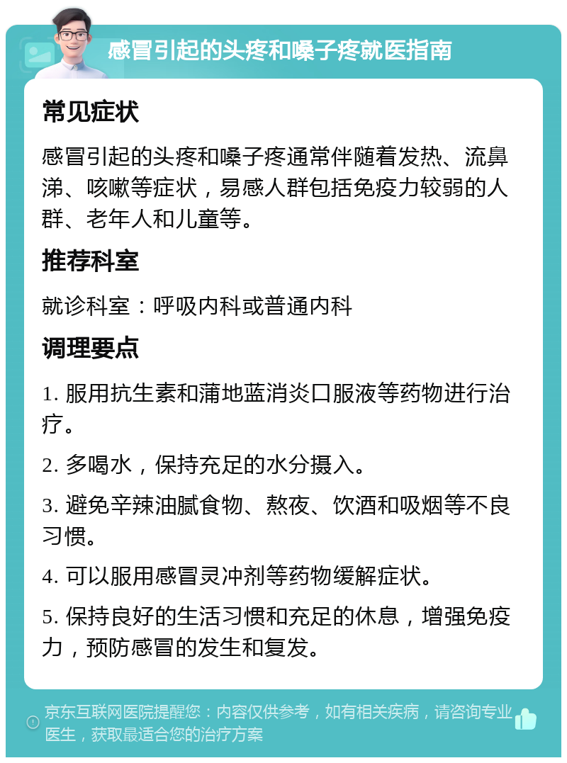 感冒引起的头疼和嗓子疼就医指南 常见症状 感冒引起的头疼和嗓子疼通常伴随着发热、流鼻涕、咳嗽等症状，易感人群包括免疫力较弱的人群、老年人和儿童等。 推荐科室 就诊科室：呼吸内科或普通内科 调理要点 1. 服用抗生素和蒲地蓝消炎口服液等药物进行治疗。 2. 多喝水，保持充足的水分摄入。 3. 避免辛辣油腻食物、熬夜、饮酒和吸烟等不良习惯。 4. 可以服用感冒灵冲剂等药物缓解症状。 5. 保持良好的生活习惯和充足的休息，增强免疫力，预防感冒的发生和复发。