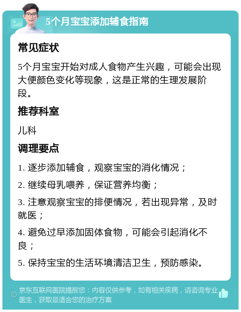 5个月宝宝添加辅食指南 常见症状 5个月宝宝开始对成人食物产生兴趣，可能会出现大便颜色变化等现象，这是正常的生理发展阶段。 推荐科室 儿科 调理要点 1. 逐步添加辅食，观察宝宝的消化情况； 2. 继续母乳喂养，保证营养均衡； 3. 注意观察宝宝的排便情况，若出现异常，及时就医； 4. 避免过早添加固体食物，可能会引起消化不良； 5. 保持宝宝的生活环境清洁卫生，预防感染。