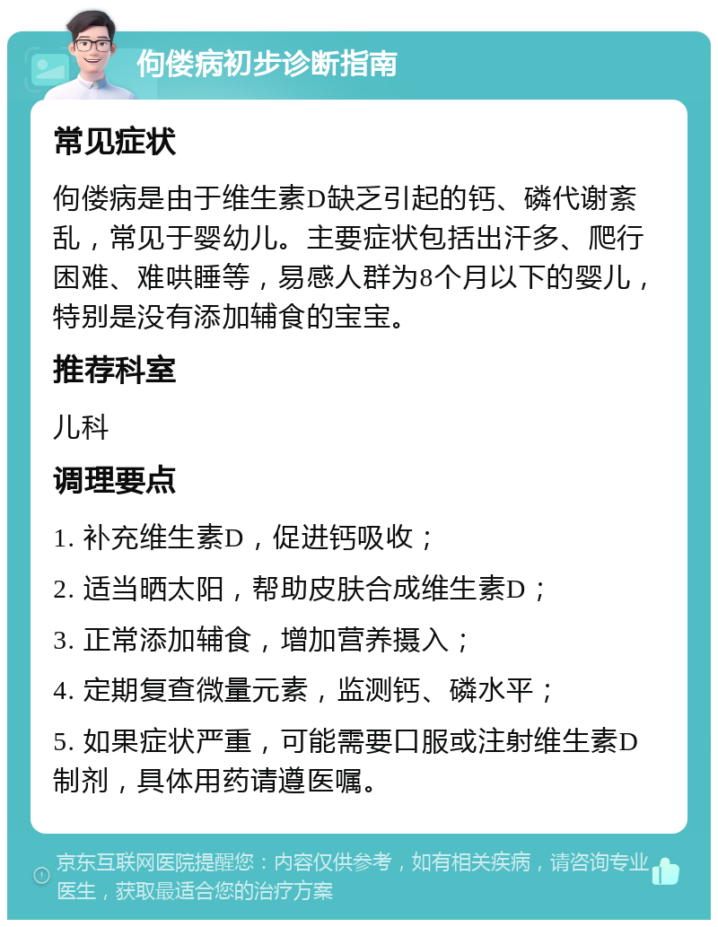 佝偻病初步诊断指南 常见症状 佝偻病是由于维生素D缺乏引起的钙、磷代谢紊乱，常见于婴幼儿。主要症状包括出汗多、爬行困难、难哄睡等，易感人群为8个月以下的婴儿，特别是没有添加辅食的宝宝。 推荐科室 儿科 调理要点 1. 补充维生素D，促进钙吸收； 2. 适当晒太阳，帮助皮肤合成维生素D； 3. 正常添加辅食，增加营养摄入； 4. 定期复查微量元素，监测钙、磷水平； 5. 如果症状严重，可能需要口服或注射维生素D制剂，具体用药请遵医嘱。