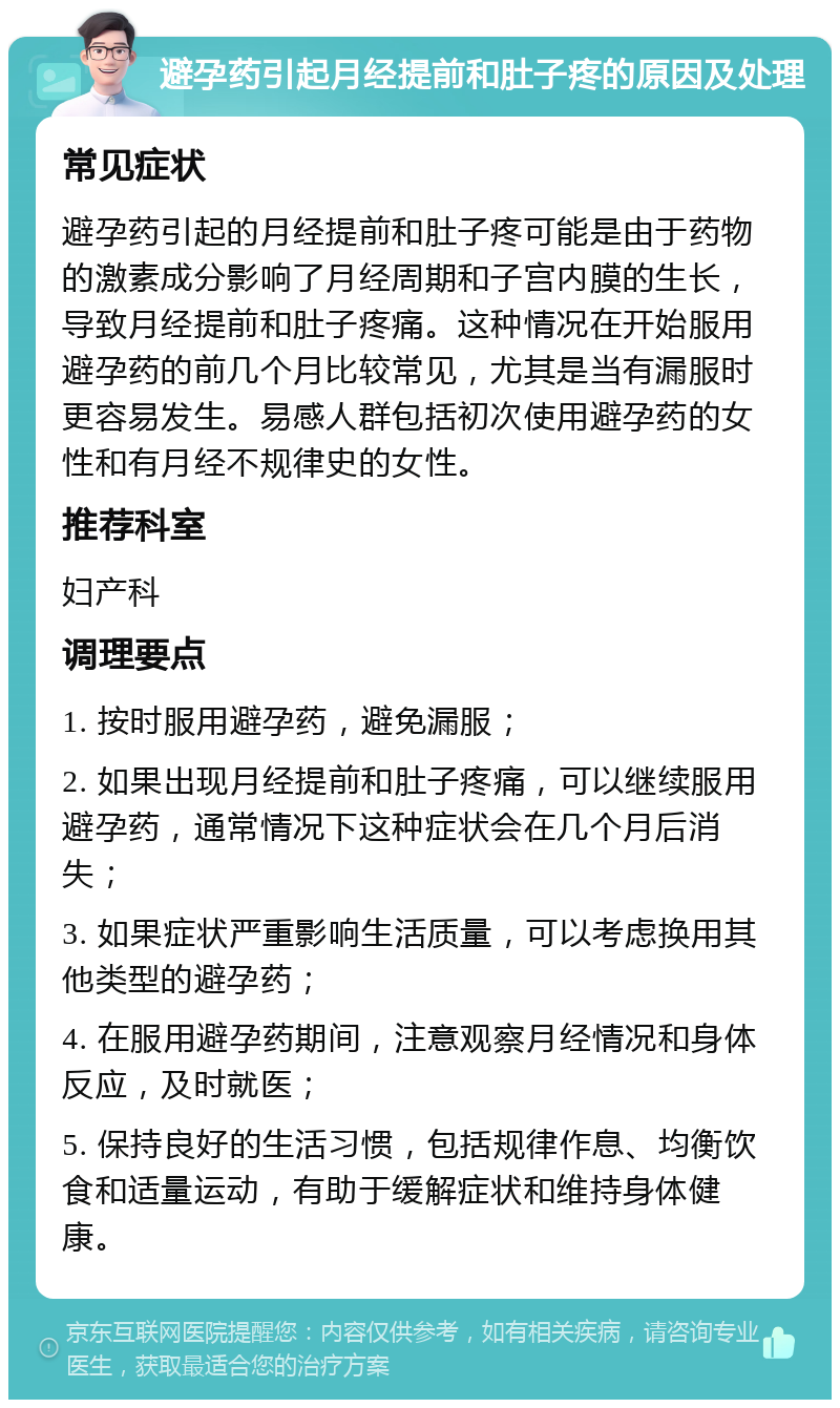 避孕药引起月经提前和肚子疼的原因及处理 常见症状 避孕药引起的月经提前和肚子疼可能是由于药物的激素成分影响了月经周期和子宫内膜的生长，导致月经提前和肚子疼痛。这种情况在开始服用避孕药的前几个月比较常见，尤其是当有漏服时更容易发生。易感人群包括初次使用避孕药的女性和有月经不规律史的女性。 推荐科室 妇产科 调理要点 1. 按时服用避孕药，避免漏服； 2. 如果出现月经提前和肚子疼痛，可以继续服用避孕药，通常情况下这种症状会在几个月后消失； 3. 如果症状严重影响生活质量，可以考虑换用其他类型的避孕药； 4. 在服用避孕药期间，注意观察月经情况和身体反应，及时就医； 5. 保持良好的生活习惯，包括规律作息、均衡饮食和适量运动，有助于缓解症状和维持身体健康。