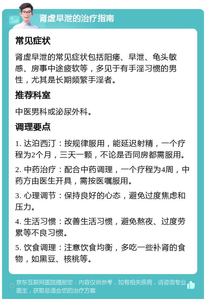 肾虚早泄的治疗指南 常见症状 肾虚早泄的常见症状包括阳痿、早泄、龟头敏感、房事中途疲软等，多见于有手淫习惯的男性，尤其是长期频繁手淫者。 推荐科室 中医男科或泌尿外科。 调理要点 1. 达泊西汀：按规律服用，能延迟射精，一个疗程为2个月，三天一颗，不论是否同房都需服用。 2. 中药治疗：配合中药调理，一个疗程为4周，中药方由医生开具，需按医嘱服用。 3. 心理调节：保持良好的心态，避免过度焦虑和压力。 4. 生活习惯：改善生活习惯，避免熬夜、过度劳累等不良习惯。 5. 饮食调理：注意饮食均衡，多吃一些补肾的食物，如黑豆、核桃等。