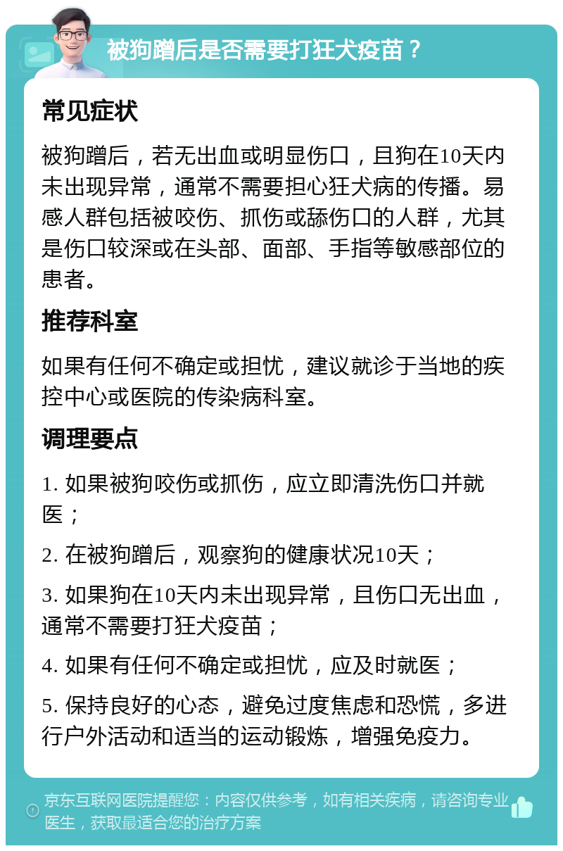 被狗蹭后是否需要打狂犬疫苗？ 常见症状 被狗蹭后，若无出血或明显伤口，且狗在10天内未出现异常，通常不需要担心狂犬病的传播。易感人群包括被咬伤、抓伤或舔伤口的人群，尤其是伤口较深或在头部、面部、手指等敏感部位的患者。 推荐科室 如果有任何不确定或担忧，建议就诊于当地的疾控中心或医院的传染病科室。 调理要点 1. 如果被狗咬伤或抓伤，应立即清洗伤口并就医； 2. 在被狗蹭后，观察狗的健康状况10天； 3. 如果狗在10天内未出现异常，且伤口无出血，通常不需要打狂犬疫苗； 4. 如果有任何不确定或担忧，应及时就医； 5. 保持良好的心态，避免过度焦虑和恐慌，多进行户外活动和适当的运动锻炼，增强免疫力。