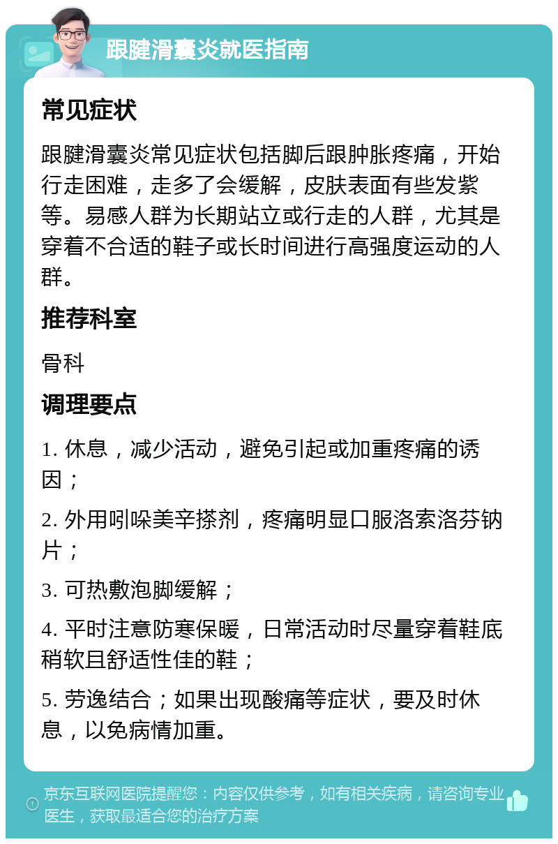 跟腱滑囊炎就医指南 常见症状 跟腱滑囊炎常见症状包括脚后跟肿胀疼痛，开始行走困难，走多了会缓解，皮肤表面有些发紫等。易感人群为长期站立或行走的人群，尤其是穿着不合适的鞋子或长时间进行高强度运动的人群。 推荐科室 骨科 调理要点 1. 休息，减少活动，避免引起或加重疼痛的诱因； 2. 外用吲哚美辛搽剂，疼痛明显口服洛索洛芬钠片； 3. 可热敷泡脚缓解； 4. 平时注意防寒保暖，日常活动时尽量穿着鞋底稍软且舒适性佳的鞋； 5. 劳逸结合；如果出现酸痛等症状，要及时休息，以免病情加重。